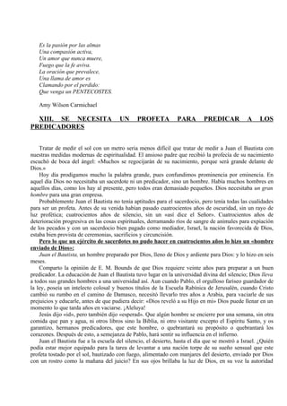 Es la pasión por las almas
Una compasión activa,
Un amor que nunca muere,
Fuego que la fe aviva.
La oración que prevalece,
Una llama de amor es
Clamando por el perdido:
Que venga un PENTECOSTES.
Amy Wilson Carmichael
XIII. SE NECESITA UN PROFETA PARA PREDICAR A LOS
PREDICADORES
Tratar de medir el sol con un metro seria menos difícil que tratar de medir a Juan el Bautista con
nuestras medidas modernas de espiritualidad. El ansioso padre que recibió la profecía de su nacimiento
escuchó de boca del ángel: «Muchos se regocijarán de su nacimiento, porque será grande delante de
Dios.»
Hoy día prodigamos mucho la palabra grande, pues confundimos prominencia por eminencia. En
aquel día Dios no necesitaba un sacerdote ni un predicador, sino un hombre. Había muchos hombres en
aquellos días, como los hay al presente, pero todos eran demasiado pequeños. Dios necesitaba un gran
hombre para una gran empresa.
Probablemente Juan el Bautista no tenía aptitudes para el sacerdocio, pero tenía todas las cualidades
para ser un profeta. Antes de su venida habían pasado cuatrocientos años de oscuridad, sin un rayo de
luz profética; cuatrocientos años de silencio, sin un «así dice el Señor». Cuatrocientos años de
deterioración progresiva en las cosas espirituales, derramando ríos de sangre de animales para expiación
de los pecados y con un sacerdocio bien pagado como mediador, Israel, la nación favorecida de Dios,
estaba bien provista de ceremonias, sacrificios y circuncisión.
Pero lo que un ejército de sacerdotes no pudo hacer en cuatrocientos años lo hizo un «hombre
enviado de Dios»:
Juan el Bautista, un hombre preparado por Dios, lleno de Dios y ardiente para Dios: y lo hizo en seis
meses.
Comparto la opinión de E. M. Bounds de que Dios requiere veinte años para preparar a un buen
predicador. La educación de Juan el Bautista tuvo lugar en la universidad divina del silencio; Dios lleva
a todos sus grandes hombres a una universidad así. Aun cuando Pablo, el orgulloso fariseo guardador de
la ley, poseía un intelecto colosal y buenos títulos de la Escuela Rabínica de Jerusalén, cuando Cristo
cambió su rumbo en el camino de Damasco, necesitó llevarlo tres años a Arabia, para vaciarle de sus
prejuicios y educarle, antes de que pudiera decir: «Dios reveló a su Hijo en mi» Dios puede llenar en un
momento lo que tarda años en vaciarse. ¡Aleluya!
Jesús dijo «id», pero también dijo «esperad». Que algún hombre se encierre por una semana, sin otra
comida que pan y agua, ni otros libros sino la Biblia, ni otro visitante excepto el Espíritu Santo, y os
garantizo, hermanos predicadores, que este hombre, o quebrantará su propósito o quebrantará los
corazones. Después de esto, a semejanza de Pablo, hará sentir su influencia en el infierno.
Juan el Bautista fue a la escuela del silencio, el desierto, hasta el día que se mostró a Israel. ¿Quién
podía estar mejor equipado para la tarea de levantar a una nación torpe de su sueño sensual que este
profeta tostado por el sol, bautizado con fuego, alimentado con manjares del desierto, enviado por Dios
con un rostro como la mañana del juicio? En sus ojos brillaba la luz de Dios, en su voz la autoridad
 