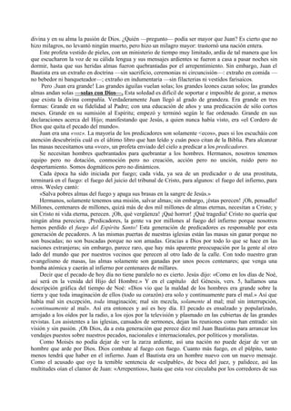 divina y en su alma la pasión de Dios. ¿Quién —pregunto— podía ser mayor que Juan? Es cierto que no
hizo milagros, no levantó ningún muerto, pero hizo un milagro mayor: trastornó una nación entera.
Este profeta vestido de pieles, con un ministerio de tiempo muy limitado, ardía de tal manera que los
que escucharon la voz de su cálida lengua y sus mensajes ardientes se fueron a casa a pasar noches sin
dormir, hasta que sus heridas almas fueron quebrantadas por el arrepentimiento. Sin embargo, Juan el
Bautista era un extraño en doctrina —sin sacrificio, ceremonias ni circuncisión—: extraño en comida —
no bebedor ni banqueteador—; extraño en indumentaria —sin filacterias ni vestidos farisaicos.
Pero 1Juan era grande! Las grandes águilas vuelan solas; los grandes leones cazan solos; las grandes
almas andan solas —solas con Dios—. Esta soledad es difícil de soportar e imposible de gozar, a menos
que exista la divina compañía. Verdaderamente Juan llegó al grado de grandeza. Era grande en tres
formas: Grande en su fidelidad al Padre; con una educación de años y una predicación de sólo cortos
meses. Grande en su sumisión al Espíritu; empezó y terminó según le fue ordenado. Grande en sus
declaraciones acerca del Hijo; manifestando que Jesús, a quien nunca había visto, era «el Cordero de
Dios que quita el pecado del mundo».
Juan era una «voz». La mayoría de los predicadores son solamente <ecos», pues si los escucháis con
atención descubriréis cuál es el último libro que han leído y cuán poco citan de la Biblia. Para alcanzar
las masas necesitamos una «voz», un profeta enviado del cielo a predicar a los predicadores.
Se necesitan hombres quebrantados para quebrantar a los hombres. Hermanos, nosotros tenemos
equipo pero no dotación, conmoción pero no creación, acción pero no unción, ruido pero no
despertamiento. Somos dogmáticos pero no dinámicos.
Cada época ha sido iniciada por fuego; cada vida, ya sea de un predicador o de una prostituta,
terminará en el fuego: el fuego del juicio del tribunal de Cristo, para algunos: el fuego del infierno, para
otros. Wesley cantó:
«Salva pobres almas del fuego y apaga sus brasas en la sangre de Jesús.»
Hermanos, solamente tenemos una misión, salvar almas; sin embargo, ¡éstas perecen! ¡Oh, pensadlo!
Millones, centenares de millones, quizá más de dos mil millones de almas eternas, necesitan a Cristo; y
sin Cristo ni vida eterna, perecen. ¡Oh, qué vergüenza! ¡Qué horror! ¡Qué tragedia! Cristo no quería que
ningún alma pereciera. ¡Predicadores, la gente va por millones al fuego del infierno porque nosotros
hemos perdido el fuego del Espíritu Santo! Esta generación de predicadores es responsable por esta
generación de pecadores. A las mismas puertas de nuestras iglesias están las masas sin ganar porque no
son buscadas; no son buscadas porque no son amadas. Gracias a Dios por todo lo que se hace en las
naciones extranjeras; sin embargo, parece raro, que hay más aparente preocupación por la gente al otro
lado del mundo que por nuestros vecinos que perecen al otro lado de la calle. Con todo nuestro gran
evangelismo de masas, las almas solamente son ganadas por unos pocos centenares; que venga una
bomba atómica y caerán al infierno por centenares de millares.
Decir que el pecado de hoy día no tiene paralelo no es cierto. Jesús dijo: «Como en los días de Noé,
así será en la venida del Hijo del Hombre.» Y en el capítulo del Génesis, vers. 5, hallamos una
descripción gráfica del tiempo de Noé: «Dios vio que la maldad de los hombres era grande sobre la
tierra y que toda imaginación de ellos (todo su corazón) era solo y continuamente para el mal.» Así que
había mal sin excepción, toda imaginación; mal sin mezcla, solamente al mal; mal sin interrupción,
«continuamente al mal». Así era entonces y así es hoy día. El pecado es ensalzado y popularizado,
arrojado a los oídos por la radio, a los ojos por la televisión y plasmado en las cubiertas de las grandes
revistas. Los asistentes a las iglesias, cansados de sermones, dejan las reuniones como han entrado: sin
visión y sin pasión. ¡Oh Dios, da a esta generación que perece diez mil Juan Bautistas para arrancar los
vendajes puestos sobre nuestros pecados, nacionales e internacionales, por políticos y moralistas.
Como Moisés no podía dejar de ver la zarza ardiente, así una nación no puede dejar de ver un
hombre que arde por Dios. Dios combate al fuego con fuego. Cuanto más fuego, en el púlpito, tanto
menos tendrá que haber en el infierno. Juan el Bautista era un hombre nuevo con un nuevo mensaje.
Como el acusado que oye la temible sentencia de «culpable», de boca del juez, y palidece, así las
multitudes oían el clamor de Juan: «Arrepentios», hasta que esta voz circulaba por los corredores de sus
 