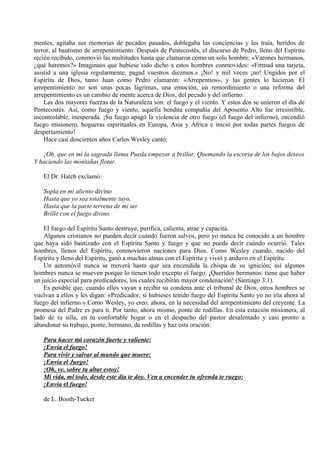 mentes, agitaba sus memorias de pecados pasados, doblegaba las conciencias y les traía, heridos de
terror, al bautismo de arrepentimiento. Después de Pentecostés, el discurso de Pedro, lleno del Espíritu
recién recibido, conmovió las multitudes hasta que clamaron como un solo hombre: «Varones hermanos,
¿qué haremos?» Imaginaos que hubiese sido dicho a estos hombres conmovidos: «Firmad una tarjeta,
asistid a una iglesia regularmente, pagad vuestros diezmos.» ¡No! y mil veces ¡no! Ungidos por el
Espíritu de Dios, tanto Juan como Pedro clamaron: «Arrepentios», y las gentes lo hicieron. El
arrepentimiento no son unas pocas lágrimas, una emoción, un remordimiento o una reforma del
arrepentimiento es un cambio de mente acerca de Dios, del pecado y del infierno.
Las dos mayores fuerzas de la Naturaleza son: el fuego y el viento. Y estos dos se unieron el día de
Pentecostés. Así, como fuego y viento, aquella bendita compañía del Aposento Alto fue irresistible,
incontrolable, inesperada. ¡Su fuego apagó la violencia de otro fuego (el fuego del infierno), encendió
fuego misionero, hogueras espirituales en Europa, Asia y África e inició por todas partes fuegos de
despertamiento!
Hace casi doscientos años Carlos Wesley cantó:
¡Oh, que en mí la sagrada llama Pueda empezar a brillar, Quemando la escoria de los bajos deseos
Y haciendo las montañas flotar.
El Dr. Hatch exclamó:
Sopla en mí aliento divino
Hasta que yo sea totalmente tuyo,
Hasta que la parte terrena de mi ser
Brille con el fuego divino.
El fuego del Espíritu Santo destruye, purifica, calienta, atrae y capacita.
Algunos cristianos no pueden decir cuándo fueron salvos, pero yo nunca he conocido a un hombre
que haya sido bautizado con el Espíritu Santo y fuego y que no pueda decir cuándo ocurrió. Tales
hombres, llenos del Espíritu, conmovieron naciones para Dios. Como Wesley cuando, nacido del
Espíritu y lleno del Espíritu, ganó a muchas almas con el Espíritu y vivió y anduvo en el Espíritu.
Un automóvil nunca se moverá hasta que sea encendida la chispa de su ignición; así algunos
hombres nunca se mueven porque lo tienen todo excepto el fuego. ¡Queridos hermanos: tiene que haber
un juicio especial para predicadores, los cuales recibirán mayor condenación! (Santiago 3:1).
Es posible que, cuando ellos vayan a recibir su condena ante el tribunal de Dios, otros hombres se
vuelvan a ellos y les digan: «Predicador, si hubieses tenido fuego del Espíritu Santo yo no iría ahora al
fuego del infierno.» Como Wesley, yo creo, ahora, en la necesidad del arrepentimiento del creyente. La
promesa del Padre es para ti. Por tanto, ahora mismo, ponte de rodillas. En esta estación misionera, al
lado de tu silla, en tu confortable hogar o en el despacho del pastor desalentado y casi pronto a
abandonar su trabajo, ponte, hermano, de rodillas y haz esta oración:
Para hacer mi corazón fuerte y valiente:
¡Envía el fuego!
Para vivir y salvar al mundo que muere:
¡Envía el Juego!
¡Oh, ve, sobre tu altar estoy!
Mi vida, mi todo, desde este día te doy. Ven a encender tu ofrenda te ruego:
¡Envía el fuego!
de L. Booth-Tucker
 