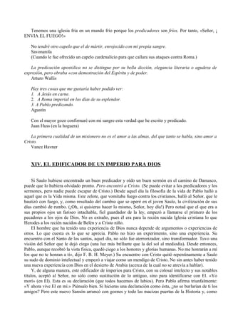 Tenemos una iglesia fría en un mundo frío porque los predicadores son fríos. Por tanto, «Señor, ¡
ENVIA EL FUEGO!»
No tendré otro capelo que el de mártir, enrojecido con mi propia sangre.
Savonarola
(Cuando le fue ofrecido un capelo cardenalicio para que callara sus ataques contra Roma.)
La predicación apostólica no se distingue por su bella dicción, elegancia literaria o agudeza de
expresión, pero obraba «con demostración del Espíritu y de poder.
Arturo Wallis
Hay tres cosas que me gustaría haber podido ver:
1. A Jesús en carne.
2. A Roma imperial en los días de su esplendor.
3. A Pablo predicando.
Agustín
Con el mayor gozo confirmaré con mi sangre esta verdad que he escrito y predicado.
Juan Huss (en la hoguera)
La primera cualidad de un misionero no es el amor a las almas, del que tanto se habla, sino amor a
Cristo.
Vance Havner
XIV. EL EDIFICADOR DE UN IMPERIO PARA DIOS
Si Saulo hubiese encontrado un buen predicador y oído un buen sermón en el camino de Damasco,
puede que lo hubiera olvidado pronto. Pero encontró a Cristo. (Se puede evitar a los predicadores y los
sermones, pero nadie puede escapar de Cristo.) Desde aquel día la filosofía de la vida de Pablo halló a
aquel que es la Vida misma. Este zelote, que vomitaba fuego contra los cristianos, halló al Señor, que le
bautizó con fuego, y, como resultado del cambio que se operé en el joven Saulo, la civilización de sus
días cambió de rumbo. (¡Oh, si quisieras hacer lo mismo, Señor, hoy día!) Pero notad que el que era a
sus propios ojos un fariseo intachable, fiel guardador de la ley, empezó a llamarse el primero de los
pecadores a los ojos de Dios. No es extraño, pues él era para la recién nacida Iglesia cristiana lo que
Herodes a los recién nacidos de Belén y a Cristo niño.
El hombre que ha tenido una experiencia de Dios nunca depende de argumentos o experiencias de
otros. Lo que cuesta es lo que se aprecia. Pablo no hizo un experimento, sino una experiencia. Su
encuentro con el Santo de los santos, aquel día, no sólo fue aterrorizador, sino transformador. Tuvo una
visión del Señor que le dejó ciego (una luz más brillante que la del sol al mediodía). Desde entonces,
Pablo, aunque recobró la vista física, quedó ciego a los honores y glorias humanas. No me honrarán a mí
los que no te honran a ti», dijo F. B. H. Meyer.) Su encuentro con Cristo quitó repentinamente a Saulo
su sudo de dominio intelectual y empezó a viajar como un mendigo de Cristo. No sin antes haber tenido
una nueva experiencia con Dios en el desierto de Arabia (acerca de la cual no se atrevía a hablar).
Y, de alguna manera, este edificador de imperios para Cristo, con su colosal intelecto y sus notables
títulos, aceptó al Señor, no sólo como sustitución de lo antiguo, sino para identificarse con El. «Yo
morí» (en El). Esta es su declaración (que todos hacemos de labios). Pero Pablo afirma triunfalmente:
«Y ahora vive El en mí.» Piénsalo bien. Si hicieras una declaración como ésta, ¿no se burlarían de ti los
amigos? Pero este nuevo Sansón arrancó con goznes y todo las macizas puertas de la Historia y, como
 