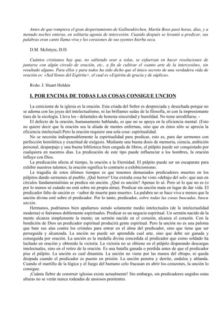 Antes de que rompiera el gran despertamiento de Gallneukirchen, Martín Boos pasó horas, días, y a
menudo noches enteras, en solitaria agonía de intercesión. Cuando después se levantó a predicar, sus
palabras eran canto llama viva y los corazones de sus oyentes hierba seca.
D.M. McIntyre, D.D.
Cuántos cristianos hay que, no sabiendo orar a solas, se esfuerzan en hacer resoluciones de
juntarse con algún circulo de oración, etc., a fin de cultivar el «santo arte de la intercesión», sin
resultado alguno. Para ellos y para todos ha sido dicho que el único secreto de una verdadera vida de
oración es: «Sed llenos del Espíritu>, el cual es «Espíritu de gracia y de súplica».
Rvdo. J. Stuart Holden
I. POR ENCIMA DE TODAS LAS COSAS CONSIGUE UNCION
La cenicienta de la iglesia es la oración. Esta criada del Señor es despreciada y desechada porque no
se adorna con las joyas del intelectualismo, ni las brillantes sedas de la filosofía, ni con la impresionante
tiara de la sicología. Lleva los - delantales de honesta sinceridad y humildad. No teme arrodillarse. -
El defecto de la oración, humanamente hablando, es que no se apoya en la eficiencia mental. (Esto
no quiere decir que la oración sea la aliada de mentes enfermas, sino que en éstos sólo se aprecia la
eficiencia intelectual) Pero la oración requiere una sola cosa: espiritualidad.
No se necesita indispensablemente la espiritualidad para predicar, esto es, para dar sermones con
perfección homilética y exactitud de exégesis. Mediante una buena dosis de memoria, ciencia, ambición
personal, desparpajo y una buena biblioteca bien cargada de libros, el púlpito puede ser conquistado por
cualquiera en nuestros días. La predicación de este tipo puede influenciar a los hombres, la oración
influye con Dios.
La predicación afecta al tiempo, la oración a la Eternidad. El púlpito puede ser un escaparate para
exhibir nuestros talentos; la oración significa lo contrario a exhibicionismo.
La tragedia de estos últimos tiempos es que tenemos demasiados predicadores muertos en los
púlpitos dando sermones al pueblo. ¡Qué horror! Una extraña cosa he visto «debajo del sol»: que aun en
círculos fundamentalistas se predica sin unción. ¿Qué es unción? Apenas lo sé. Pero sé lo que no es (o
por lo menos sé cuándo no está sobre mi propia alma). Predicar sin unción mata en lugar de dar vida. El
predicador falto de unción es <sabor de muerte para muerte». La palabra no se hace viva a menos que la
unción divina esté sobre el predicador. Por lo tanto, predicador, sobre todas las cosas buscadas, busca
unción.
Hermanos, podríamos bien apañarnos siendo solamente medio intelectuales (de la intelectualidad
moderna) si fuéramos doblemente espirituales. Predicar es un negocio espiritual. Un sermón nacido de la
mente alcanza simplemente la mente; un sermón nacido en el corazón, alcanza el corazón. Con la
bendición de Dios un predicador espiritual producirá gente espiritual. Pero la unción no es una paloma
que bate sus alas contra los cristales para entrar en el alma del predicador, sino que tiene que ser
perseguida y alcanzada. La unción no puede ser aprendida cual arte, sino que debe ser ganada y
conseguida por oración. La unción es la medalla divina concedida al predicador que como soldado ha
luchado en oración y obtenido la victoria. La victoria no se obtiene en el púlpito disparando descargas
intelectuales, sino en el retiro de la oración. Es una batalla ganada o perdida antes de que el predicador
pise el púlpito. La unción es cual dinamita. La unción no viene por las manos del obispo, ni queda
disipada cuando el predicador es puesto en prisión. La unción penetra y derrite, endulza y ablanda.
Cuando el martillo de la lógica y el fuego del humano celo fracasan en abrir los corazones, la unción lo
consigue.
¡Cuánta fiebre de construir iglesias existe actualmente! Sin embargo, sin predicadores ungidos estas
alturas no se verán nunca rodeadas de ansiosos penitentes.
 
