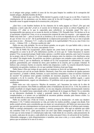 en el antiguo mito griego, cambié el curso de los ríos para limpiar los establos de la corrupción del
mundo antiguo. ¡Bendito hombre de Dios!
Habiendo hallado la paz con Dios, Pablo declaró la guerra a todo lo que no es de Dios. Cautivó la
«inteligencia» de los atenienses con los dulces sones de la lira del Evangelio y terminó su concierto
haciendo sonar la aguda trompeta de la resurrección y del juicio.
¿Qué hizo a este hombre burlarse de los clamores de la turba pagana en Efeso? ¿Por qué está
dispuesta a morir cada día? ¿Cuál es el secreto de la fortaleza que revela su esbozo biográfico de 2
Corintios 11? ¿Qué es lo que le capacitaba para sobrellevar su tremenda carga? Por raro e
incomprensible que parezca no se recata de decirlo en Gálatas 2:20. Pensadlo bien: No declara su fe en
el nacimiento virginal de Cristo, ni en su resurrección corporal de entre los muertos —por supuesto que
Pablo creía todo esto—, pero el secreto de su fortaleza y de su éxito no dependía de su fe ortodoxa, sino
de que «Cristo vive en mi>. De la profundidad de su depravación personal (<No soy yo sino el pecado
que mora en mi» —Romanos 7:17—) sube a la cumbre de la espiritualidad (<No ya yo, mas Cristo vive
en mi» —Gálatas 2:20—). ¡Precioso cambio de vida!
Pablo era una vida ejemplar. No era un letrero guiador, no un guía: «Lo que habéis oído y visto en
mí» (Filipenses 4:9). El era, de cierto, una epístola «viva».
La vida de Pablo fue excepcional: ¿Seria alguien tan ¡tonto hasta el punto de decir que nuestra
abnegación es como la de él? ¿No deberíamos escribir, al revés que él: <todos buscamos lo nuestro
propio»? Fue excepcional porque fundó tantas iglesias y escribió tantas epístolas, pero leed el resumen
de su propia vida en 2Corintios 11. ¿Está tratando de contarse entre los mártires o de clasificarse entre
los santos? De ningún modo. Su posición, sus títulos y privilegios son contados como estiércol, con tal
de ganar a Cristo y, por su obediencia, ser hallado en El. Fue excepcional en sufrimientos, los cuales
padeció, generalmente, por voluntad de otros; pero también en la oración, por su propia voluntad. Si
hubiese más cristianos fuertes en oración, habría más dispuestas a sufrir. La oración desarrolla huesos
juntamente con gemidos, tendones a la vez que santidad, fortaleza al par que fuego.
Pablo llama a Dios por testigo de que quería ser anatema en favor de sus hermanos (Romanos 9:3).
Madame Guyon oró casi de un modo idéntico. Brainerd y Juan Nox eran «hombres de iguales pasiones
que nosotros». ¿Cuándo o dónde, hermano, se oyen oraciones semejantes a éstas en nuestras reuniones
de oración? No podemos tener grandes resultados de oraciones pequeñas. La ley de la oración es
semejante a la de la cosecha. «El que siembra escasamente, escasamente también segará, y quien
siembra abundantemente, segará con abundancia.» El problema está en que queremos segar lo que no
sembramos.
Pablo tenía una vida expansiva. Muchos de nosotros, ¡ay!, buscamos los restos de la obra de
cualquier otro ministro. Pero Pablo no edificaba sobre el fundamento de otro (l Cor. 3:10). Su cerebro no
estaba encallado en ningún dogma específico, no era una máquina eclesiástica desmenuzando materias
metafísicas. No empleó horas especulando sobre el significado de la imagen de Daniel. No se enterraba
en un laboratorio diseñando la verdad y poniendo marcas de fábrica a cápsulas teológicas, ni
complaciéndose a si mismo con su habilidad de encontrar palabras atinadas para futuros credos. La
razón de todo ello es clara como el mediodía.
Pablo no escribió una «Vida de Cristo», la demostró con su declaración: «A todos soy deudor»
(Romanos 1:14). Y dedicó enteramente su vida, por todos los medios posibles, a pagar esta deuda. Esto
podía costarle prisión, pero consideraba que era mejor ser «un prisionero» del Señor por unos pocos dias
que permitir que sus contemporáneos tuviesen que ser prisioneros del diablo en el infierno para siempre.
Pablo se entregó enteramente a una completa y costosa consagración. «De aquí en adelante que nadie
me conturbe» (Gál. 6:17). ¿Qué quería decir con esto? Que había consagrado de tal modo su vida a
Cristo que no tenía tiempo ni voluntad para nada más. Cada latido de su corazón, cada pensamiento de
su mente, cada paso de sus pies y cada anhelo de su alma eran para Cristo y la salvación de los hombres.
Alborotaba sinagogas y tenía despertamientos o tumultos, una cosa u otra, y a veces ambas. (Nosotros
parece que no tenemos ni lo uno ni lo otro.)
 