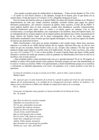 Aun cuando su propio grupo de colaboradores le abandonan —Todos me han dejado» (2 Tim. 4:16)
—, él confió en «los brazos eternos» y fue adelante. Escapó de la muerte, pero su pan diario era su
muerte diaria. «Cada día muero» (1 Corintios 15:21). ¡Magnífica desgracia la suya!
Pero los frutos del Espíritu están en el apóstol Pablo; los dones del Espíritu obraban en él. Dirigió el
despertamiento de toda una ciudad ¡mientras trabajaba cosiendo tiendas para pagar los gastos!
Hermanos predicadores: ¿No tenemos corazones de gallina, todos nosotros, al lado del de Pablo? A
veces padecía hambre, pero en otras ocasiones, cuando tenía abundancia, ayunaba voluntariamente.
Deseaba bendiciones para todos, pero en cuanto a sí mismo quería ser anatema. Con su vida
revolucionaria y su teología alborotadora, este «espectáculo a los hombre», lleno del Espíritu Santo, era
la contrapartida de los actuales fanáticos de la religión política del régimen ateo. Gente consumida por el
fuego interior del Espíritu Santo son la única contrapartida eficaz de los caídos humanos, tan
destrozados moralmente como el átomo que han logrado desintegrar y con el cual son capaces de desatar
las fuerzas que destruirían la tierra.
Pablo, transformado y listo para ser pronto trasladado a otro mundo mejor, desea tener sucesores
idénticos a su modo de ser. Oídle afirmar delante del rey Agripa: «Quisiera Dios que, no sólo tú, sino
todos los que me escuchan, fuesen hechos como yo soy, excepto estas cadenas.» No dice que todos
pudiesen fundar tantas iglesias y escribir como él lo había hecho. No dice: Como «yo hice», sino como
«yo soy» (12 Corintios 7:7). Y esto es bien posible. El mismo Espíritu Santo que llenó a Pablo puede
llenarnos a nosotros de modo que nosotros, como él, podamos ser identificados con Cristo no sólo en su
sacrificio, sino en todo servicio.
¿ Qué resultado tendrá o cómo terminará todo esto en ti, querido hermano? No lo sé. (Ni ángeles ni
hombres lo saben.) Pero puedo decirte cómo empieza: Principia siempre con una vida transformada, en
la cual no vivamos ya nosotros. Pablo vivió gloriosamente y murió triunfalmente porque en su sacrificio
y sufrimiento se identificó plenamente con Cristo. Así podemos vivir y morir nosotros si tan sólo lo
queremos.
La única fe salvadora es la que se arroja así en Dios , para la vida y para la muerte.
Martin Lutero
He aquí por qué, en cada momento de la historia, cuando la iglesia de Cristo ha sido movida por
alguna ola de despertamiento a la realidad de la consagración personal, millares de hombres y de
mujeres han redescubierto a Pablo, han vibrado al compás de la música de su mensaje.
Dr. S. . Stewart
Corazones sin lagrimas nunca pueden ser buenos heraldos de la Pasión de Cristo.
Dr. . H. aowett
Que Dios me diera un corazón cargado,
infundido con la pasión de orar
Por los que, sumergidos en pecado,
No pueden Sus riquezas alcanzar.
¡Quién me diera un alma semejante
A la de Cristo, mi fiel Salvador,
Que en total agonía estuvo orando
Por los otros! ¡Oh, dame un corazón,
Padre mío, cargado por los otros!
Anhelo, Padre amado, tal pasión
Que derramar mi corazón por los perdidos
Anhele yo; y aun vida, ¡fiel Señor!
 