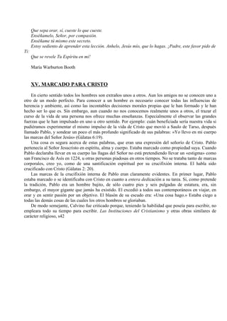 Que sepa orar, sí, cueste lo que cueste.
Enséñamelo, Señor, por compasión.
Enséñame tú mismo este secreto.
Estoy sediento de aprender esta lección. Anhelo, Jesús mío, que lo hagas. ¡Padre, este favor pido de
Ti:
Que se revele Tu Espíritu en mí!
María Warburton Booth
XV. MARCADO PARA CRISTO
En cierto sentido todos los hombres son extraños unos a otros. Aun los amigos no se conocen uno a
otro de un modo perfecto. Para conocer a un hombre es necesario conocer todas las influencias de
herencia y ambiente, así como las incontables decisiones morales propias que le han formado y le han
hecho ser lo que es. Sin embargo, aun cuando no nos conocemos realmente unos a otros, el trazar el
curso de la vida de una persona nos ofrece muchas enseñanzas. Especialmente el observar las grandes
fuerzas que le han impulsado en uno u otro sentido. Por ejemplo: cuán beneficiada sería nuestra vida si
pudiéramos experimentar el mismo impulso de la vida de Cristo que movió a Saulo de Tarso, después
llamado Pablo, y sondear un poco el más profundo significado de sus palabras: «Yo llevo en mi cuerpo
las marcas del Señor Jesús» (Gálatas 6:19).
Una cosa es segura acerca de estas palabras, que eran una expresión del señorío de Cristo. Pablo
pertenecía al Señor Jesucristo en espíritu, alma y cuerpo. Estaba marcado como propiedad suya. Cuando
Pablo declaraba llevar en su cuerpo las llagas del Señor no está pretendiendo llevar un «estigma» como
san Francisco de Asís en 1224, u otras personas piadosas en otros tiempos. No se trataba tanto de marcas
corporales, creo yo, como de una santificación espiritual por su crucifixión interna. El habla sido
crucificado con Cristo (Gálatas 2: 20).
Las marcas de la crucifixión interna de Pablo eran claramente evidentes. En primer lugar, Pablo
estaba marcado o se identificaba con Cristo en cuanto a entera dedicación a su tarea. Si, como pretende
la tradición, Pablo era un hombre bajito, de sólo cuatro pies y seis pulgadas de estatura, era, sin
embargo, el mayor gigante que jamás ha existido. El excedió a todos sus contemporáneos en viajar, en
orar y en sentir pasión por un objetivo. El blasón de su escudo era: «Una cosa hago.» Estaba ciego a
todas las demás cosas de las cuales los otros hombres se gloriaban.
De modo semejante, Calvino fue criticado porque, teniendo la habilidad que poseía para escribir, no
empleara todo su tiempo para escribir. Las Instituciones del Cristianismo y otras obras similares de
carácter religioso, s42
 
