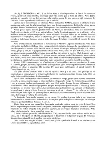 „•ü¤„Lÿ„h 7$438$43H$43]„•ü^„Lÿ`„ra de los Alpes o a los lagos suizos. Y Pascal fue censurado
porque, aparte del alma inmortal, no parece tener otro asunto que le fuera de interés. Pablo podría
también ser acusado por no decirnos una sola palabra acerca del arte griego o del esplendor del
Partenón. Era un separado moral del mundo que le rodeaba.
Después de su encuentro con los sabios de Atenas en la colina de Marte, acusó a la sabiduría de este
mundo, muriendo cada día a la tentación de hacer gala de sus conocimientos de filosofía griega, que no
ignoraba. Su tarea no era discutir alguno de sus puntos, sino vencer las legiones del infierno.
Parece que de alguna manera, probablemente en Arabia, su personalidad había sido transformada.
Desde entonces jamás volvió a sus viejos hábitos. Estaba demasiado ocupado en ir adelante. Habría
herido su alma oír a alguna congregación cantar: «Cansado de vagar, Señor, yo me siento.» Ser o no
recomendado o bienvenido, amado o aborrecido, poco le importaba. El iba adelante con los ojos
cerrados a todo honor humano, sordo a todas las voces de halago e insensible al encanto del éxito
mundano.
Pablo estaba asimismo marcado con la humildad de su Maestro. La polilla mundana no podía dañar
este vestido que había recibido de Dios. Nunca ambicionó alabanzas humanas. Se puso el primero, pero
entre los pecadores, cuando podía haberse puesto el último. Un antiguo teólogo galés dijo: «Si conoces
hebreo, griego y latín, no lo pongas sobre tu cabeza como Pilato, sino a los pies de Cristo.» «Las cosas
que para mi eran ganancia helas reputado como pérdida para poseer a Cristo.» jQué descanso para el
corazón es la virtud de la humildad! ¡El gozo de no tener nada que perder! No buscando buena opinión
de si mismo, Pablo nunca temió la bancarrota. Podía haber ostentado la toga bordada de un graduado en
la más famosa escuela hebrea, pero luce más y mejor su vestido de un espíritu humilde y pacifico.
Además, Pablo estaba marcado por el sufrimiento. Considerad las cosas que menciona en Romanos
8: «Hambre, peligro, desnudez, espada (todas ellas significan aguda molestia para el cuerpo), tribulación
(aflicción de alma) y angustia» (de espíritu). De todos estos sufrimientos el actual ministro del
Evangelio participa muy poco.
Este judío errante combatía todo lo que se oponía a Dios y a su causa. Este príncipe de los
predicadores, y su adversario, el príncipe del infierno, no escatimaban golpes. Era una lucha libre, sin
reglas de juego ni limitaciones de ninguna clase.
Ved de cerca a ese Pablo de cara cadavérica, de esmirriado cuerpo, propio de un hombre hambriento,
ayunador y sujeto, muchas veces, al látigo del lictor; este pequeño cuerpo fue lentamente apedreado en
Listra y sufriendo hambre con frecuencia; asido a un débil botijo, flotando durante 36 horas en el mar
Mediterráneo. Sumad a todo ello peligro tras peligro, multiplicadlo por el dolor de la soledad; y contad
uno por uno los noventa y cinco azotes, tres naufragios, tres apaleamientos con varas; un apedreamiento;
largos años de prisión y peligros de muerte, tantos que se pierde el número. Y, sin embargo, lo contaba
esto Pablo por nada, según sus propias palabras. Oídle decir: «Lo momentáneo y leve de nuestra tribula-
ción.» Esto sí que es burlarse del sufrimiento.
Por lo demás, Pablo estaba marcado por su pasión. Un hombre tiene que hallarse muy seguro de
encontrarse en el mismo centro de la voluntad divina para apelar al Espíritu como testigo; sin embargo,
esto es lo que hace Pablo en Romanos 9, vers. 1.
¡Quién diera que de esta maravillosa llama cada predicador pudiera tomar un poco de fuego! Las
palizas no podían apabullar esta llama; los ayunos y el hambre no podían suprimirla; las criticas y malos
entendidos no podían apagarla, ni las prisiones ocultarla, ni los peligros detener su crecimiento. Ardía
más y más hasta que la vida se ausentó de su cuerpo.
El Cristo viviente que estaba en Pablo (Gálatas 2:20) y se manifestaba en su ardiente pasión por las
almas, era el desespero del infierno, el capital para el desarrollo de la Iglesia y el gozo del resucitado
Salvador (que veía del fruto de su alma y se sentía satisfecho).
Pablo estaba marcado por el amor. Cuando pasó por la experiencia de venir a ser «un hombre de
Cristo» desaff0116 SU capacidad de amor.
 