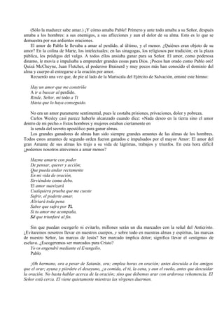 (Sólo la madurez sabe amar.) ¡Y cómo amaba Pablo! Primero y ante todo amaba a su Señor, después
amaba a los hombres: a sus enemigos, a sus aflicciones y aun el dolor de su alma. Esto es lo que se
demuestra por sus ardientes oraciones.
El amor de Pablo le llevaba a amar al perdido, al último, y el menor. ¿Quiénes eran objeto de su
amor? En la colina de Marte, los intelectuales; en las sinagogas, los religiosos por tradición; en la plaza
pública, los pródigos del vulgo. A todos ellos ansiaba ganar para su Señor. El amor, como poderosa
dinamo, le movía e impulsaba a emprender grandes cosas para Dios. ¡Pocos han orado como Pablo oró!
Quizá McCheyne, Juan Fletcher, el poderoso Brainerd y muy pocos más han conocido el dominio del
alma y cuerpo al entregarse a la oración por amor.
Recuerdo una vez que, de pie al lado de la Mariscala del Ejército de Salvación, entoné este himno:
Hay un amor que me constriñe
A ir a buscar al perdido.
Rinde, Señor, mi todo a Ti
Hasta que lo haya conseguido.
No era un amor puramente sentimental, pues le costaba prisiones, privaciones, dolor y pobreza.
Carlos Wesley casi parece haberlo alcanzado cuando dice: «Nada deseo en la tierra sino el amor
dentro de mi pecho.» Estos hombres y mujeres estaban ciertamente en
la senda del secreto apostólico para ganar almas.
Los grandes ganadores de almas han sido siempre grandes amantes de las almas de los hombres.
Todos estos amantes de segundo orden fueron ganados e impulsados por el mayor Amor: El amor del
gran Amante de sus almas les trajo a su vida de lágrimas, trabajos y triunfos. En esta hora difícil
¿podemos nosotros atrevemos a amar menos?
Hazme amarte con poder
De pensar, querer y acción;
Que pueda andar rectamente
En mi vida de oración,
Sirviéndote como debo.
El amor suavizará
Cualquiera prueba que me cueste
Sufrir, el poderte amar.
Aliviará toda pena
Saber que sufro por Ti.
Si tu amor me acompaña,
Sé que triunfaré al fin.
Sin que puedan escogerlo ni evitarlo, millones serán un día marcados con la señal del Anticristo.
¿Evitaremos nosotros llevar en nuestros cuerpos, y sobre todo en nuestras almas y espíritus, las marcas
de nuestro Señor, las marcas de Jesús? Ser marcado implica dolor; significa llevar el «estigma» de
esclavo. ¿Escogeremos ser marcados para Cristo?
Yo os engendré mediante el Evangelio.
Pablo
¡Oh hermano, ora a pesar de Satanás, ora; emplea horas en oración; antes descuida a los amigos
que el orar; ayuna y piérdete el desayuno, ¿a comida, el té, la cena, y aun el sueño, antes que descuidar
la oración. No basta hablar acerca de la oración; sino que debemos arar con ardorosa vehemencia. El
Señor está cerca. El viene quietamente mientras las vírgenes duermen.
 