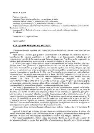 Andrés A. Bonar
Pasaron siete años
antes que Carey bautizara el primer convertido en la India.
antes que Hudson ganara el primer convertido en Birmania.
antes que Morrison atrajera el primer chino convertido a Cristo.
Moffat declarara que esperó para ver la primera evidencia de la acción del Espíritu Santo sobre los
Bechuanas en Africa.
antes que Henry Richards obtuviera el primer convertido ganado en Banza Mantek,a.
A.J. Gordon
La oración es la sangre del alma.
George Lembert
XVI. “¡DAME HIJOS O ME MUERO!”
El despertamiento es imperioso para detener las puertas del infierno, abiertas como nunca en esta
generación.
Necesitamos y decimos que queremos despertamiento. Sin embargo, los cristianos pulcros y
superficiales del presente quisiéramos el Cielo abierto y el despertamiento realizado por el
procedimiento cómodo de las máquinas que llamamos tragaperras. Pero Dios no ha mecanizado su
glorioso poder para adaptarlo al embrague de la maquinaria religiosa de nuestros días.
«Deseamos que venga el despertamiento a nosotros como vino en las Nuevas Hébridas», dijo hace
poco un pastor. Pero, ¡hermanos!, el despertamiento no vino a las islas del Pacífico con sólo desearlo.
Los cielos fueron abiertos y el gran poder de Dios sacudió aquellas islas porque, «frágiles hijos del
polvo..., se santificaron con ayuno y convocaron una solemne asamblea» y esperaron con lágrimas, sin
cansarse en sus esfuerzos ante el trono del Dios vivo. Vino aquel gran engendramiento espiritual porque
Aquel que buscó una virgen pura para engendrar su Santo Hijo, halló un pueblo de virginal pureza en
sus almas. Almas de visión y pasión ardiente, no tenían ningún doble motivo al orar. No había en ellos la
necesidad de salvar la cara a alguna denominación decayente. Su ojo era
senc°:45¶:45·:45õ:45þ:45ÿ:45‡;45•;45 Dios. No les movía la envidia de otro grupo de cristianos que les
sobrepasara en crecimiento, sino que estaban celosos solamente por Jehavá de los ejércitos, «cuya gloria
estaba en el polvo, las murallas arruinadas y las puertas quemadas con fuego».
Para atraer el derramamiento del Espíritu Santo, una iglesia fundamentalista, asentada en la Biblia,
no es motivo suficiente. Existen millones de iglesias así en el mundo. Una señorita y un joven de
diecisiete años pueden ser aptos para ser padres, y hasta pueden estar casados legalmente, pero ¿hace
esto imperativo el engendrar? ¿Tendrán seguridad financiera para cubrir totalmente los gastos? ¿Son
maduros mentalmente para educar a sus hijos? El despertamiento moriría en una semana en muchas de
nuestras iglesias «bíblicas», pues ¿dónde están las madres en Israel para cuidar a los recién nacidos?
¿Cuántos de nuestros creyentes son realmente capaces para traer un alma de las tinieblas a la plena luz
de Cristo? Sería tan lamentable tener nacimientos espirituales en la presente condición de algunas de
estas iglesias como poner un bebé en manos de un retrasado mental.
El nacimiento de un hijo natural es precedido por meses molestia y trabajo. Así es el nacimiento de
un hijo
espiritual. Jesús oró por su Iglesia, pero para lograr su nacimiento espiritual se dio a Sí mismo a la
muerte. Pablo oraba «noche y día.., con vehemencia» por la iglesia, y además «estaba de parto» por los
pecadores. «Cuando Sion estuvo de parto engendró hijos», leemos en el Antiguo Testamento.
Aun cuando los predicadores claman semana tras semana: «Tenéis que nacer otra vez», ¿cuántos de
los actuales predicadores pueden decir con Pablo: «Aunque tuviereis diez mil ayos en Cristo, no tenéis
 