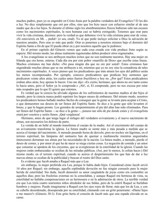 muchos padres, pues yo os engendré en Cristo Jesús por la palabra verdadera del Evangelio»? El les dio
a luz. No dice simplemente que oró por ellos, sino que los hizo nacer con esfuerzo similar al de una
madre que da a luz hijos. Si durante el último siglo los alumbramientos físicos hubieran sido tan escasos
como los nacimientos espirituales, la raza humana casi se habría extinguido. Tenemos que orar para
vivir la vida cristiana, decimos: pero la verdad es que debemos vivir la vida cristiana para orar de veras.
«Si estuviereis en Mí. ., pedid> (o sea, orad). Ya sé que pedir incluye solicitar a Dios la salvación de
nuestros amados. Pero orar es más que pedir. Orar es ponernos a nosotros mismos bajo el dominio del
Espíritu Santo a fin de que El pueda obrar en y por nosotros aquello que le pedimos:
En el primer capitulo del Génesis vemos que cada cosa creada con vida produce fruto según su
especie. Del mismo modo, las almas realmente regeneradas deben producir otros regenerados.
A los evangelistas se nos atribuyen muchos éxitos que no son realmente nuestros. Hay una mujer en
Irlanda que ora horas. enteras. Cada día ora por este pobre «martillo de Dios» que escribe estas líneas.
Muchos cristianos me han dicho: «No pasa ningún día que no ore por usted> Estos cristianos han
engendrado muchas almas que se me atribuyen a mí, mientras que yo no soy sino la comadrona de tales
nacimientos espirituales. A veces pienso que los predicadores que más atraen los ojos del público serán
los menos recompensados. Por ejemplo, conozco predicadores que predican hoy sermones que
predicaron veinte años atrás, los cuales antes fueron fructíferos y hoy no. ¿Por qué? Estos predicadores
oraban años atrás, hoy apenas lo hacen. Uno me dijo: «Es cierto, hermano, que ahora no oro tanto como
lo hacia antes, pero el Señor ya lo comprende.» ¡Ah!, sí, El comprende, pero no nos excusa por estar
más ocupados que lo que El quiere que estemos.
Es verdad que la ciencia ha aliviado algunos de los sufrimientos de nuestras madres al dar hijos al
mundo, pero la ciencia nunca podrá suprimir los largos meses de embarazo. Del mismo modo, nosotros
los predicadores hemos hallado medios fáciles de conseguir que la gente se levante para aceptar a Cristo,
o que demuestren sus deseos de ser llenos del Espíritu Santo. Se dice a la gente que sólo levanten el
brazo, y que lo hagan pronto. Los gemidos de arrepentimiento al pie del altar han sido eliminados. Para
ser llenos del Espíritu Santo —se dice a la gente—, poneos tan sólo de pie donde estáis y el evangelista
orará por vosotros y seréis llenos. ¡Qué vergüenza!
Hermano, antes de que tenga lugar el milagro del verdadero avivamiento y el nuevo nacimiento de
almas, son necesarios los dolores de parto.
La venida de un bebé al mundo transforma el cuerpo de la madre. Así el crecimiento del cuerpo de
un avivamiento transforma la iglesia. La futura madre se siente más y más pesada a medida que se
acerca el tiempo del nacimiento. A menudo pasando horas de desvelo, pero no noches sin lágrimas, en el
terreno espiritual, las lámparas del santuario han de quemar a medianoche mientras angustiados
intercesores derraman sus almas por las necesidades de la nación. La futura madre, a menudo, pierde el
deseo de comer, y por amor al que ha de nacer se niega ciertas cosas. La negación de comida y un amor
que consume se apodera de los creyentes, que se avergüenzan de la esterilidad de la iglesia. Cuando las
mujeres están embarazadas se ocultan de las miradas públicas. (Así, por lo menos, lo solían hacer.) Del
mismo modo, en el terreno espiritual, cuando se acerca el despertamiento los que han de dar a luz
nuevas almas se ocultan de la publicidad y buscan el rostro del Dios santo.
Es evidente que Jacob amaba a Raquel más que a Lea:
sin embargo, la mujer preferida era Lea, porque le había dado hijos. Considerad cómo Jacob sirvió
14 años por Raquel; sin embargo, aquella espléndida devoción no fue ningún consuelo para la mujer
herida de esterilidad. Sin duda, Jacob demostró su amor cargándola de joyas como era costumbre en
aquellos días; pero las fruslerías externas no la consolaban, y aunque Raquel era hermosa de vista, su
esterilidad no hallaba compensaciones en su hermosura o en la admiración de otros. La terrible verdad
era que Lea tenía cuatro sonrientes niños alrededor de sus faldas, pero de la estéril Raquel se burlaban
hombres y mujeres. Puedo imaginarme a Raquel con los ojos rojos de llorar, más que los de Lea, y con
su cabello desordenado, desesperada por su esterilidad, clamando con un gritó penetrante: «Dame hijos
o me muero!» (Génesis 30:1). Este grito hería el corazón de Jacob más que una espada clavada en su
carne.
 