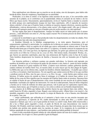 Para espiritualizar esto diremos que su oración no era de rutina, sino de desespero, pues había sido
herida de dolor, llena de vergüenza y humillada por su esterilidad.
Predicador, si tu alma es estéril, si las lágrimas están ausentes de tus ojos, si los convertidos están
ausentes de tu púlpito, no te conformes con tu popularidad, rehúsa el consuelo de tus títulos o de los
libros que hayas escrito. Sinceramente, apasionadamente, invita al- Espíritu Santo a inundar tu corazón
de dolor porque eres espiritualmente incapaz de traer hijos espirituales. ¡Oh el reproche de nuestros
altares estériles! ¿Crees que el Espíritu Santo se deleita en nuestros órganos eléctricos, nuestros pasillos
alfombrados y nuevas decoraciones, si los altares están vacíos? ¡De ningún modo! ¡Oh, que el silencio
de muerte del santuario pueda ser roto por el bendito grito de recién nacidos a la vida espiritual!
No hay reglas fijas para el despertamiento. Aunque los bebés nacen en todas partes por el mismo
proceso, ¡ cuán diferentes son entre sí! ¡ No hay copias exactas! Por el mismo proceso de dolor del alma
y rendida oración
a causa de la esterilidad es que se han producido todos los despertamientos en todas las edades. Pero
¡ cuán diferentes han sido tales despertamientos!
A Jonathan Edwards no le faltaban congregaciones, y no tenía apuros financieros, pero el
estancamiento espiritual le aterrorizaba. La vergüenza de la derrota en cuanto a conversiones es lo que
doblegó sus rodillas e hirió su espíritu de tal modo que estuvo sollozando en silencio ante el Trono de
Misericordia hasta que el Espíritu Santo vino sobre él. La Iglesia y el mundo conocen la respuesta de sus
victoriosas velas. Los votos que hizo, las lágrimas que derramó, los gritos que salieron de su boca, todo
está escrito en el libro las Crónicas de las cosas de Dios. Del mismo modo, Zinzendorf, Wesley, etc.,
que fueron sus parientes espirituales, pues hay una aristocracia del Espíritu como la hay de la carne.
Tales hombres despreciaron los honores de familia y buscaron tan sólo ser honrados por el Espíritu
Santo.
Las historias políticas y militares cuentan con grandes individuos. La historia está tapizada con
nombres de hombres que se invistieron de poder de una manera u otra, hasta el - punto de hacer temblar
al mundo. Pensad en el genio maléfico de Hitler. ¡Cuántos reyes destronó, cuántos gobiernos derribé,
cuántos millones de tumbas llené! Fue, en nuestra edad, un azote mayor que las diez plagas de Egipto.
La Biblia dice que en los últimos días, cuando los hombres obrarán impiamente, <el pueblo que conoce
a su Dios se levantará y hará heroísmos». No son aquellos que cantan acerca de Dios ni los que escriben
y predican acerca de Dios, sino los que conocen a su Dios, los que —serán fuertes para realizar cosas
heroicas. El hablar acerca de comida no llena el estómago, ni el hablar de ciencia hace sabios: ni el
hablar de las cosas de Dios significa que las energías del Espíritu Santo están en nosotros. Hacemos bien
en señalar el hecho de que el despertamiento viene como resultado de una sección de la iglesia limpia,
humillada e inclinada con súplicas de intercesión. En vista de la edad presente, llena de falsas religiones
y herida con la visión de millones de almas que perecen, vale la pena que los suplicantes esperen días,
semanas, hasta meses, que el Espíritu se mueva y los cielos se abran con un bendito despertamiento.
Las mujeres de la Biblia que habían sido estériles fueron las que trajeron hijos más nobles. Sara,
estéril hasta los 90 años, engendró a Isaac. Raquel, cuyo doloroso grito: «Dame hijos o me muero!», fue
atendido, engendró a José, quien libré la nación. La mujer de Manoa dio a luz a Sansón, otro libertador
de su patria. Ana, una
— mujer quebrantada, que sollozaba en el santuario y hacía votos en una oración incesante que
causó, por ignorancia, el reproche de Elí, estaba derramando su alma ante Dios ¡ y recibió como
respuesta a Samuel, que vino a ser el gran profeta de Israel. La estéril viuda, Ruth, hallé misericordia y
dio a luz a Obed, quien engendró a Jessé, el padre de David, de cuya descendencia vino nuestro
Salvador. De Elisabet, estéril por muchos años, vino Juan el bautista, de quien dijo Jesús mismo que no
ha habido otro profeta más grande entre los nacidos de mujer. Si la vergüenza de la esterilidad se
hubiese apoderado de estas mujeres, ¡ qué hombres más poderosos habría perdido la historia!
Como el niño concebido da pronto señales de vida saltando dentro del seno de la madre, así es con el
despertamiento. En el siglo xvi, Knox parodié el grito de Raquel:
 