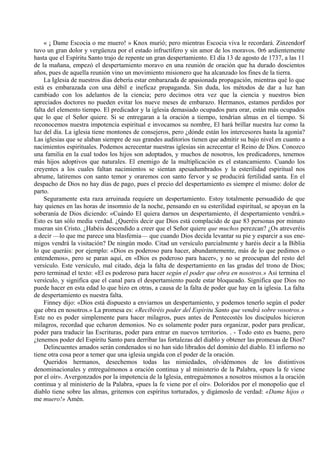 « ¡ Dame Escocia o me muero! » Knox murió; pero mientras Escocia viva le recordará. Zinzendorf
tuvo un gran dolor y vergüenza por el estado infructífero y sin amor de los moravos. 0r6 ardientemente
hasta que el Espíritu Santo trajo de repente un gran despertamiento. El día 13 de agosto de 1737, a las 11
de la mañana, empezó el despertamiento moravo en una reunión de oración que ha durado doscientos
años, pues de aquella reunión vino un movimiento misionero que ha alcanzado los fines de la tierra.
La Iglesia de nuestros días debería estar embarazada de apasionada propagación, mientras qué lo que
está es embarazada con una débil e ineficaz propaganda. Sin duda, los métodos de dar a luz han
cambiado con los adelantos de la ciencia; pero decimos otra vez que la ciencia y nuestros bien
apreciados doctores no pueden evitar los nueve meses de embarazo. Hermanos, estamos perdidos por
falta del elemento tiempo. El predicador y la iglesia demasiado ocupados para orar, están más ocupados
que lo que el Señor quiere. Si se entregaran a la oración a tiempo, tendrían almas en el tiempo. Si
reconocemos nuestra impotencia espiritual e invocamos su nombre, El hará brillar nuestra luz como la
luz del día. La iglesia tiene montones de consejeros, pero ¿dónde están los intercesores hasta la agonía?
Las iglesias que se alaban siempre de sus grandes auditorios tienen que admitir su bajo nivel en cuanto a
nacimientos espirituales. Podemos acrecentar nuestras iglesias sin acrecentar el Reino de Dios. Conozco
una familia en la cual todos los hijos son adoptados, y muchos de nosotros, los predicadores, tenemos
más hijos adoptivos que naturales. El enemigo de la multiplicación es el estancamiento. Cuando los
creyentes a los cuales faltan nacimientos se sientan apesadumbrados y la esterilidad espiritual nos
abrume, latiremos con santo temor y oraremos con santo fervor y se producirá fertilidad santa. En el
despacho de Dios no hay días de pago, pues el precio del despertamiento es siempre el mismo: dolor de
parto.
Seguramente esta raza arruinada requiere un despertamiento. Estoy totalmente persuadido de que
hay quienes en las horas de insomnio de la noche, pensando en su esterilidad espiritual, se apoyan en la
soberanía de Dios diciendo: «Cuándo El quiera darnos un despertamiento, él despertamiento vendrá.»
Esto es tan sólo media verdad. ¿Queréis decir que Dios está complacido de que 83 personas por minuto
mueran sin Cristo. ¿Habéis descendido a creer que el Señor quiere que muchos perezcan? ¿Os atreveréis
a decir —lo que me parece una blasfemia— que cuando Dios decida levantar su pie y esparcir a sus ene-
migos vendrá la visitación? De ningún modo. Citad un versículo parcialmente y haréis decir a la Biblia
lo que queráis: por ejemplo: «Dios es poderoso para hacer, abundantemente, más de lo que pedimos o
entendemos», pero se paran aquí, en «Dios es poderoso para hacer», y no se preocupan del resto del
versículo. Este versículo, mal citado, deja la falta de despertamiento en las gradas del trono de Dios;
pero terminad el texto: «El es poderoso para hacer según el poder que obra en nosotros.» Así termina el
versículo, y significa que el canal para el despertamiento puede estar bloqueado. Significa que Dios no
puede hacer en esta edad lo que hizo en otras, a causa de la falta de poder que hay en la iglesia. La falta
de despertamiento es nuestra falta.
Finney dijo: «Dios está dispuesto a enviarnos un despertamiento, y podemos tenerlo según el poder
que obra en nosotros.» La promesa es: «Recibiréis poder del Espíritu Santo que vendrá sobre vosotros.»
Este no es poder simplemente para hacer milagros, pues antes de Pentecostés los discípulos hicieron
milagros, recordad que echaron demonios. No es solamente poder para organizar, poder para predicar,
poder para traducir las Escrituras, poder para entrar en nuevos territorios. . - Todo esto es bueno, pero
¿tenemos poder del Espíritu Santo para derribar las fortalezas del diablo y obtener las promesas de Dios?
Delincuentes amados serán condenados si no han sido librados del dominio del diablo. El infierno no
tiene otra cosa peor a temer que una iglesia ungida con el poder de la oración.
Queridos hermanos, desechemos todas las nimiedades, olvidémonos de los distintivos
denominacionales y entreguémonos a oración continua y al ministerio de la Palabra, «pues la fe viene
por el oír». Avergonzados por la impotencia de la Iglesia, entreguémonos a nosotros mismos a la oración
continua y al ministerio de la Palabra, «pues la fe viene por el oír». Doloridos por el monopolio que el
diablo tiene sobre las almas, gritemos con espíritus torturados, y digámoslo de verdad: «Dame hijos o
me muero!» Amén.
 