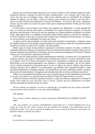 Suponte que tuviésemos buques pesqueros con el mayor confort, el más moderno equipo de radar,
instalación eléctrica y aparejos de pesca movidos mecánicamente, y les viéramos salir a alta mar y
volver mes tras mes con bodegas vacías. ¿Qué excusa daríamos para su esterilidad? Sin embargo,
millares de iglesias ven sus altares y hasta sus bancos vacios semana tras semana y año tras año, y
cubren su estéril situación mal aplicando el versículo «Mi Palabra... no volverá a Mi vacía». (¡Digamos,
de paso, que éste parece ser uno de los pocos textos que los dispensacionalistas olvidan que fue escrito
para los judíos!)
El triste hecho es que el fuego de los altares está ardiendo muy débilmente o se halla apagado del
todo. La reunión de oración está muerta o moribunda. Por nuestra actitud con respecto a la oración
parecemos estar diciendo a Dios que lo que fue empezado en el espíritu podemos terminarlo en el poder
carnal. ¿Qué iglesia pide a su candidato al pastorado cuánto tiempo emplea en oración? Sin embargo, a
la luz de la historia os diría que un ministro del evangelio que no dedique dos horas diarias a la oración
no vale un céntimo, sean cualesquiera los títulos que posea.
La iglesia está hoy día acorralada a los lados del camino mirando con desaliento y vergüenza cómo
los ingenios humanos de dos grandes potencias políticas se pavonean en medio de la carretera lanzando
amenazas en contra de «todo lo puro, amable y de buen nombre>.
Detrás sigue el cortejo de una poderosa organización eclesiástica nominal. En tanto, el diablo ha
sustituido la doctrina cristiana de la regeneración por la reencarnación budista; al Espíritu Santo, por los
espíritus familiares del espiritismo; los milagros, por las curaciones psicológicas de la Ciencia Cristiana;
a Cristo, por el Ecumenismo capitaneado por Roma.
Contra estos dos males gemelos, aunque aparentemente antitéticos, el sistema ateo y la organización
religiosa nominal, ¿qué tiene la verdadera Iglesia Cristiana para ofrecer? La mayor somnolencia; tanto
en el púlpito como en la Prensa ha tomado el lugar de la contraofensiva religiosa de siglos pasados.
Hasta Roma ya no nos llama protestantes, sino acatólicos, o hermanos separados. ¿No es esto signifi-
cativo? ¿Quién contiende hoy eficazmente por la fe una vez dada a los santos? ¿Dónde están nuestros
valientes guerreros de los púlpitos? Los predicadores, que deberían estar «pescando hombres», están
buscando cumplimientos y halagos humanos. Los predicadores, que antes sembraban semillas, siembran
ahora perlas de intelectualismo. (¡Imaginaos qué cosecha produciría un terreno sembrado con perlas!)
¡Muera con esta predicación paralítica que carece de poder porque ha sido engendrada en una tumba
en vez de en una matriz viva, pues procede de un alma sin fuego del Espíritu Santo, ni oración!
Si Dios nos llamó al ministerio, queridos hermanos, os digo que debemos empeñarnos en obtener la
unción. Sobre todas las cosas buscadas, busca a unción, a menos que nos conformemos con altares
estériles adornados de intelectualismo sin unción.
Nuestra oración, sin embargo, necesita ser engendrada y perseguida con una energía incansable,
una persistencia imperturbable y un valor que nunca desfallezca.
E.M. Bounds
Pero vosotros, amados, edificaos en vuestra santísima fe, ORANDO EN EL ESPIRITU SANTO.
Judas
¡Oh!, que podamos ser nosotros profundamente conmovidos por el estado languideciente de la
Causa de Cristo hoy día sobre la tierra, por las entradas del enemigo y las desolaciones que ha
producido en Sión. ¡Ay!, que un espíritu de indiferencia, o por lo menos de fatalístico estoicismo, nos
mantiene helados a muchos de nosotros.
A.W. Pink
La oración era la ocupación preeminente de su vida.
 