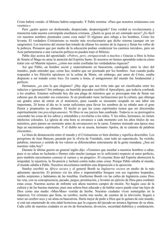 Cristo habría venido: el Milenio habría empezado. Y Pablo termina: «Para que nosotros reinásemos con
vosotros.»
Pero ¿quién quiere ser deshonrado, despreciado, desprestigiado? Esta verdad es revolucionaria y
transtorna toda nuestra corrompida enseñanza cristiana. ¿Quién se goza en ser estimado necio? ¿Es fácil
ver nuestros nombres pisoteados como cosa mala? El régimen ateo rebaja a los hombres, Cristo los
levanta. El verdadero Cristianismo es mucho más revolucionario que dicho sistema (aunque sin ser
sangriento). Los tractores del mismo han tratado de allanar los montes de la riqueza y llenar los valles de
la pobreza. Pensaron que por medio de la educación podían «enderezar los caminos torcidos», pero un
Acta parlamentaria o una variación política no pueden traer el Milenio.
Pablo dijo acerca del apostolado: «Pobres, pero, enriqueciendo a muchos.» Gracias a Dios la bolsa
de Simón el Mago no atrae la atención del Espíritu Santo. Si nosotros no hemos aprendido todavía cómo
tratar con «el Mamón injusto», ¿cómo nos serán confiadas las verdadaderas riquezas?
Así que Pablo, un hombre social y materialmente en bancarrota, catalogado entre la «hez del
mundo», pudo entender que, como hez, tendría que ser pisoteado por los hombres. Aun cuando podía
responder a los filósofos epicúreos en la colina de Marte, sin embargo, por amor de Cristo, estaba
dispuesto a ser tratado como loco. En cuanto a Jesús, el antagonismo del mundo fue fundamental y
perfecto.
Hermanos, ¿es esto lo que elegimos? ¿Hay algo que nos irrite más que ser clasificados entre los
indoctos e ignorantes? Sin embargo, un humilde pescador escribió el Apocalipsis, que todavía confunde
a los eruditos. Estamos sufriendo hoy día una plaga de ministros que se preocupan más de llenar sus
cabezas que de encender sus corazones. Si un predicador tiene inclinaciones por la cultura, que obtenga
sus grados antes de entrar en el ministerio, pues cuando se encuentre ocupado en una labor tan
importante, 24 horas al día no le serán suficientes para llevar los nombres de su rebaño ante el gran
Pastor y prepararles su alimento. El hecho es que las cosas espirituales tienen que ser discernidas
espiritualmente (no psicológicamente). Ni Dios ni sus juicios han cambiado. Todavía es su prerrogativa
«esconder las cosas de los sabios y entendidos y revelarlas a los niños. Y los niños, hermanos, no tienen
intelectos colosales. La iglesia de esta hora se envanece a cada momento con los altos títulos de sus
ministros, pero paraos un momento antes de envaneceros en la carne. Estamos teniendo una época muy
baja en nacimientos espirituales. Y el diablo no se asusta, hermano Apolos, de tu catarata de palabras
elocuentes..
La línea de demarcación entre el mundo y el Cristianismo es bien distinta y significa descrédito. Los
peregrinos de Juan Bunyan, pasando por la «Feria de Vanidad», eran todo un espectáculo. Su vestido,
palabras, intereses y sentido de los valores se diferenciaban enteramente de la gente mundana. ¿Son así
nuestras vidas hoy?
Durante la última guerra un general inglés dijo: «Tenemos que enseñar a nuestros hombres a odiar,
pues si no odian no lucharán.» Hemos oído mucho (aunque no lo suficiente) respecto al amor perfecto,
pero también necesitamos conocer el «airaos y no pequéis». El creyente lleno del Espíritu aborrecerá la
iniquidad, la injusticia, la fin-pureza y luchará contra todas estas cosas. Porque Pablo odiaba al mundo,
el mundo odiaba a Pablo. Nosotros necesitamos también esta disposición a la oposición.
Stanley escribió su África oscura y el general Booth su Inglaterra oscura en medio de la más
aplastante oposición. El primero vio los altos e impenetrables bosques con sus rugientes leopardos,
sutiles serpientes y habitantes de las tinieblas. Guillermo Booth vio las calles de Inglaterra como Dios
las veía, con su concupiscencia, pecado, juegos, prostitución, y levantó un ejército de Dios para combatir
estas cosas. Nuestras aceras de enfrente son ahora nuestros campos de misión. No hagáis caso de la
cultura y de las buenas maneras, pues una señora bien educada y de hablar suave puede estar tan lejos de
Dios como una madre «Mau-Mau» vestida de hierba. Nuestras ciudades viven sumergidas en la
impureza. Un cristiano que llena, su cerebro, noche tras noche, de cuentos de la televisión, llegará a
tener un cerebro seco y un alma en bancarrota. Haría mejor de pedir a Dios que le quitara de este mundo,
si está tan enamorado de esta edad licenciosa que la ceguera del pecado no arranca lágrimas de su alma.
Cada calle de nuestras ciudades es un río de borracheras, divorcios, oscuridad diabólica y condenación.
 