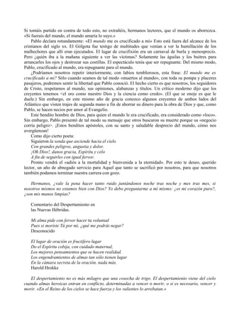 Si tomáis partido en contra de todo esto, no extrañéis, hermanos lectores, que el mundo os aborrezca.
«Si fuerais del mundo, el mundo amaría lo suyo.»
Pablo declara rotundamente: «El mundo me es crucificado a mi» Esto está fuera del alcance de los
cristianos del siglo xx. El Gólgota fue testigo de multitudes que venían a ver la humillación de los
malhechores que allí eran ejecutados. El lugar de crucifixión era un carnaval de burla y menosprecio.
Pero ¿quién iba a la mañana siguiente a ver las víctimas? Solamente las águilas y los buitres para
arrancarles los ojos y destrozar sus costillas. El espectáculo tenía que ser repugnante. Del mismo modo,
Pablo, crucificado al mundo, era repugnante para el mundo.
¿Podríamos nosotros repetir interiormente, con labios temblorosos, esta frase: El mundo me es
crucificado a mi? Sólo cuando seamos de tal modo «muertos al mundo», con toda su pompa y placeres
pasajeros, podremos sentir la libertad que Pablo conoció. El hecho cierto es que nosotros, los seguidores
de Cristo, respetamos al mundo, sus opiniones, alabanzas y títulos. Un crítico moderno dijo que los
creyentes tenemos <el oro como nuestro Dios y la ciencia como credo». (El que se enoje es que le
duele.) Sin embargo, en este mismo año de gracia conozco algunos creyentes de ambos lados del
Atlántico que visten trajes de segunda mano a fin de ahorrar su dinero para la obra de Dios y que, como
Pablo, se hacen necios por amor al Evangelio.
Este bendito hombre de Dios, para quien el mundo le era crucificado, era considerado como «loco».
Sin embargo, Pablo presentó de tal modo su mensaje que otros buscaron su muerte porque su «negocio
corría peligro>. ¡Estos benditos apóstoles, con su santo y saludable desprecio del mundo, cómo nos
avergüenzan!
Como dijo cierto poeta:
Siguieron la senda que asciende hacia el cielo
Con grandes peligros, angustia y dolor.
¡Oh Dios!, danos gracia, Espíritu y celo
A fin de seguirles con igual fervor.
Pronto vendrá el «adiós a la mortalidad y bienvenida a la eternidad». Por esto te deseo, querido
lector, un año de abnegado servicio para Aquel que tanto se sacrificó por nosotros, para que nosotros
también podamos terminar nuestra carrera con gozo.
Hermanos, ¿vale la pena hacer tanto ruido juntándonos noche tras noche y mes tras mes, si
nosotros mismos no estamos bien con Dios? Yo debo preguntarme a mí mismo: ¿es mi corazón puro?,
¿son mis manos limpias?
Comentario del Despertamiento en
las Nuevas Hébridas.
Mi alma pide con fervor hacer tu voluntad
Pues si moriste Tú por mí, ¿qué me podrás negar?
Desconocido
El lugar de oración es fructífero lugar
Do el Espíritu cobija, con cuidado maternal,
Los mejores pensamientos que se hacen realidad.
Los engendramientos de almas tan sólo tienen lugar
En la cámara secreta de la oración, nada más.
Harold Hrokke
El despertamiento no es más milagro que una cosecha de trigo. El despertamiento viene del cielo
cuando almas heroicas entran en conflicto, determinadas a vencer o morir, o si es necesario, vencer y
morir. «En el Reino de los cielos se hace fuerza y los valientes lo arrebatan.»
 