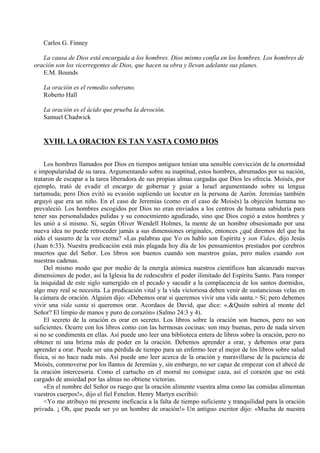 Carlos G. Finney
La causa de Dios está encargada a los hombres. Dios mismo confía en los hombres. Los hombres de
oración son los vicerregentes de Dios, que hacen su obra y llevan adelante sus planes.
E.M. Bounds
La oración es el remedio soberano.
Roberto Hall
La oración es el ácido que prueba la devoción.
Samuel Chadwick
XVIII. LA ORACION ES TAN VASTA COMO DIOS
Los hombres llamados por Dios en tiempos antiguos tenían una sensible convicción de la enormidad
e impopularidad de su tarea. Argumentando sobre su inaptitud, estos hombres, abrumados por su nación,
trataron de escapar a la tarea liberadora de sus propias almas cargadas que Dios les ofrecía. Moisés, por
ejemplo, trató de evadir el encargo de gobernar y guiar a Israel argumentando sobre su lengua
tartamuda; pero Dios evitó su evasión supliendo un locutor en la persona de Aarón. Jeremías también
arguyó que era un niño. En el caso de Jeremías (como en el caso de Moisés) la objeción humana no
prevaleció. Los hombres escogidos por Dios no eran enviados a los centros de humana sabiduría para
tener sus personalidades pulidas y su conocimiento agudizado, sino que Dios cogió a estos hombres y
les unió a sí mismo. Si, según Oliver Wendell Holmes, la mente de un hombre obsesionado por una
nueva idea no puede retroceder jamás a sus dimensiones originales, entonces ¿qué diremos del que ha
oído el susurro de la voz eterna? «Las palabras que Yo os hablo son Espíritu y son Vida», dijo Jesús
(Juan 6:33). Nuestra predicación está más plagada hoy día de los pensamientos prestados por cerebros
muertos que del Señor. Los libros son buenos cuando son nuestros guías, pero malos cuando son
nuestras cadenas.
Del mismo modo que por medio de la energía atómica nuestros científicos han alcanzado nuevas
dimensiones de poder, así la Iglesia ha de redescubrir el poder ilimitado del Espíritu Santo. Para romper
la iniquidad de este siglo sumergido en el pecado y sacudir a la complacencia de los santos dormidos,
algo muy real se necesita. La predicación vital y la vida victoriosa deben venir de sustanciosas velas en
la cámara de oración. Alguien dijo: «Debemos orar si queremos vivir una vida santa.> Sí; pero debemos
vivir una vida santa si queremos orar. Acordaos de David, que dice: «.&Quién subirá al monte del
Señor? El limpio de manos y puro de corazón» (Salmo 24:3 y 4).
El secreto de la oración es orar en secreto. Los libros sobre la oración son buenos, pero no son
suficientes. Ocurre con los libros como con las hermosas cocinas: son muy buenas, pero de nada sirven
si no se condimenta en ellas. Así puede uno leer una biblioteca entera de libros sobre la oración, pero no
obtener ni una brizna más de poder en la oración. Debemos aprender a orar, y debemos orar para
aprender a orar. Puede ser una pérdida de tiempo para un enfermo leer el mejor de los libros sobre salud
física, si no hace nada más. Así puede uno leer acerca de la oración y maravillarse de la paciencia de
Moisés, conmoverse por los llantos de Jeremías y, sin embargo, no ser capaz de empezar con el abecé de
la oración íntercesoria. Como el cartucho en el morral no consigue caza, así el corazón que no está
cargado de ansiedad por las almas no obtiene victorias.
«En el nombre del Señor os ruego que la oración alimente vuestra alma como las comidas alimentan
vuestros cuerpos!», dijo el fiel Fenelon. Henry Martyn escribió:
<Yo me atribuyo mi presente ineficacia a la falta de tiempo suficiente y tranquilidad para la oración
privada. ¡ Oh, que pueda ser yo un hombre de oración!» Un antiguo escritor dijo: «Mucha de nuestra
 
