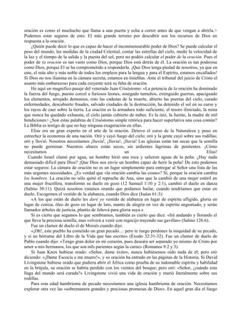 oración es como el muchacho que llama a una puerta y echa a correr antes de que vengan a abrirla.>
Podemos estar seguros de esto: El más grande terreno por descubrir son los recursos de Dios en
respuesta a la oración.
¿Quién puede decir lo que es capaz de hacer el inconmensurable poder de Dios? Se puede calcular el
peso del mundo, las medidas de la ciudad Celestial, contar las estrellas del cielo, medir la velocidad de
la luz y el tiempo de la salida y la puesta del sol, pero no podéis calcular el poder de la oración. Pues el
poder de (a oración es tan vasto como Dios, porque Dios está detrás de él. La oración es tan poderosa
como Dios, porque El se ha comprometido a responderla. ¡Que Dios tenga piedad de nosotros, ya que en
este, el más alto y más noble de todos los empleos para la lengua y para el Espíritu, estamos encallados!
Si Dios no nos ilumina en la cámara secreta, estamos en tinieblas. Ante el tribunal del juicio de Cristo el
asunto más embarazoso para cada creyente será su falta de oración.
He aquí un magnifico pasaje del venerado Juan Crisóstomo: «La potencia de la oración ha dominado
la fuerza del fuego, puesto corcel a furiosos leones, sosegado tumultos, extinguido guerras, apaciguado
los elementos, arrojado demonios, roto las cadenas de la muerte, abierto las puertas del cielo, curado
enfermedades, descubierto fraudes, salvado ciudades de la destrucción, ha detenido el sol en su curso y
los rayos de caer sobre la tierra. La oración es la armadura todo suficiente, el tesoro ilimitado, la mina
que nunca ha quedado exhausta, el cielo jamás cubierto de nubes. Es la raíz, la fuente, la madre de mil
bendiciones> ¿Son estas palabras de Crisóstomo simple retórica para hacer superlativa una cosa común?
La Biblia es testigo de que no hay ninguna exageración en ellas.
Elías era un gran experto en el arte de la oración. Detuvo el curso de la Naturaleza y puso en
estrechez la economía de una nación. Oró y cayó fuego del cielo; oró y la gente cayó sobre sus rodillas;
oró y llovió. Nosotros necesitamos ¡lluvia!, ¡lluvia!, ¡lluvia! Las iglesias están tan secas que la semilla
no puede germinar. Nuestros altares están secos, sin ardientes lágrimas de penitentes. ¡Cómo
necesitamos un Elías!
Cuando Israel clamó por agua, un hombre hirió una roca y salieron aguas de la peña: ¿Hay nada
demasiado difícil para Dios? ¡Que Dios nos envíe un hombre capaz de herir la peña! De esto podemos
estar seguros: La cámara de oración no es un lugar simplemente para entregar al Señor una lista de las
más urgentes necesidades. ¿Es verdad que «la oración cambia las cosas»? Sí, porque la oración cambia
los hombres. La oración no sólo quitó el reproche de Ana, sino que la cambió de una mujer estéril en
una mujer fructífera, transformó su duelo en gozo (12 Samuel 1:10 y 2:1), cambió el duelo en danza
(Salmo 30:11). Quizá nosotros estamos orando que podamos bailar, cuando tendríamos que estar en
duelo. Escogemos el vestido de la alabanza, cuando Dios dice (Isaías 61:3):
«A los que están de duelo les daré yo vestido de alabanza en lugar de espíritu afligido, gloria en
lugar de ceniza, óleo de gozo en lugar de luto, manto de alegría en vez de espíritu angustiado, y serán
llamados árboles de justicia, plantío de Jehová para gloria suya.»
Si es cierto que segamos lo que sembramos, también es cierto que dice: «Irá andando y llorando el
que lleva la preciosa semilla, mas volverá a venir con regocijo trayendo sus gavillas» (Salmo 126:6).
Fue un clamor de duelo el de Moisés cuando dijo:
«¡Oh!, este pueblo ha cometido un gran pecado...: pero te ruego perdones la iniquidad de su pecado,
y si no bórrame del Libro de la Vida que has escrito» (Éxodo 32:31-32). Fue un clamor de duelo de
Pablo cuando dijo: «Tengo gran dolor en mi corazón, pues deseara ser separado yo mismo de Cristo por
amor a mis hermanos, los que son mIs parientes según la carne» (Romanos 9:2 y 3).
Si Juan Knox hubiese orado: «Señor, dame éxito», nunca hubiésemos oído nada de él; pero oró
diciendo: «¡Dame Escocia o me muero!», y su oración ha entrado en las páginas de la Historia. Si David
Livingstone hubiese orado que pudiera abrir el África como prueba de su indomable espíritu y habilidad
en la brújula, su oración se habría perdido con los vientos del bosque; pero oró: «Señor, ¿cuándo esta
llaga del mundo será curada?» Livingstone vivió una vida de oración y murió literalmente sobre sus
rodillas.
Para esta edad hambrienta de pecado necesitamos una iglesia hambrienta de oración. Necesitamos
explorar otra vez las «sobremanera grandes y preciosas promesas de Dios». En aquel gran día el fuego
 