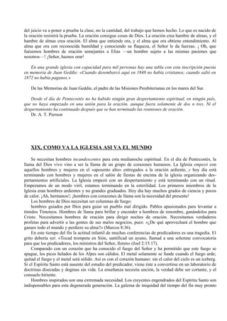 del juicio va a poner a prueba la clase, no la cantidad, del trabajo que hemos hecho. Lo que es nacido de
la oración resistirá la prueba. La oración consigue cosas de Dios. La oración crea hambre de almas, y el
hambre de almas crea oración. El alma que entiende ora, y el alma que ora obtiene entendimiento. Al
alma que ora con reconocida humildad y conociendo su flaqueza, el Señor le da fuerzas. ¡ Oh, que
fuésemos hombres de oración semejantes a Elías —un hombre sujeto a las mismas pasiones que
nosotros—! ¡Señor, haznos orar!
En una grande iglesia con capacidad para mil personas hay una tabla con esta inscripción puesta
en memoria de Juan Geddie: «Cuando desembarcó aquí en 1848 no había cristianos; cuando salió en
1872 no había paganos.»
De las Memorias de Juan Geddie, el padre de las Misiones Presbiterianas en los mares del Sur.
Desde el día de Pentecostés no ha habido ningún gran despertamiento espiritual, en ningún país,
que no haya empezado en una unión para la oración, aunque fuera solamente de dos o tres. Ni el
despertamiento ha continuado después que se han terminado las reuniones de oración.
Dr. A. T. Pierson
XIX. COMO VA LA IGLESIA ASI VA EL MUNDO
Se necesitan hombres incandescentes para esta medianoche espiritual. En el día de Pentecostés, la
llama del Dios vivo vino a ser la llama de un grupo de corazones humanos. La Iglesia empezó con
aquellos hombres y mujeres en el «aposento alto» entregados a la oración ardiente, y hoy día está
terminando con hombres y mujeres en el salón de fiestas de encima de la iglesia organizando des-
pertamientos artificiales. La Iglesia empezó con un despertamiento y está terminando con un ritual.
Empezamos de un modo viril, estamos terminando en la esterilidad. Los primeros miembros de la
Iglesia eran hombres ardientes y no grandes graduados. Hoy día hay muchos grados de ciencia y pocos
de calor. ¡Ah, hermanos!; ¡hombres con corazones de llama son la necesidad del presente!
Los hombres de Dios necesitan ser columnas de fuego:
hombres guiados por Dios para guiar un pueblo mal dirigido. Pablos apasionados para levantar a
tímidos Timoteos. Hombres de llama para brillar y encender a hombres de renombre, ganándolos para
Cristo. Necesitamos hombres de oración para dirigir noches de oración. Necesitamos verdaderos
profetas para advertir a las gentes de sus malos negocios, pues: «¿De qué aprovechará el hombre que
ganare todo el mundo y perdiere su alma?» (Marcos 8:36).
En este tiempo del fin la actitud infantil de muchas conferencias de predicadores es una tragedia. El
grito debería ser: «Tocad trompeta en Sión, santificad un ayuno, llamad a una solemne convocatoria
para que los predicadores, los ministros del Señor, lloren» (Joel 2:15.17).
Comparado con un corazón que ha conocido el fuego del Señor y ha permitido que este fuego se
apague, los picos helados de los Alpes son cálidos. El metal solamente se funde cuando el fuego arde;
quitad el fuego y el metal será sólido. Así es con el corazón humano: sin el calor del cielo es un iceberg.
Si el Espíritu Santo está ausente del estudio del predicador, viene éste a convertirse en un laboratorio de
doctrinas disecadas y dogmas sin vida. La enseñanza necesita unción, la verdad debe ser cortante, y el
consuelo hiriente.
Hombres inspirados son una extremada necesidad. Los creyentes engendrados del Espíritu Santo son
indispensables para esta degenerada generación. La galerna de iniquidad del tiempo del fin muy pronto
 