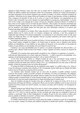 apagará la llama humana; como una caña seca se rompe ante la tempestad, así se apagarán en este
tiempo las débiles candelas del sectarismo carnal. Por el momento, tenemos los vientos que preceden a
una gran tempestad, con las falsas religiones que invaden el mundo y los tibios cristianos incapaces de
resistirlos. Advertidos de los fuegos falsos por hombres sin fuego, lo que hacemos al final es quedarnos
fríos, incapaces de descubrir lo que es de la carne y lo que es del Espíritu. Los religionistas de este
tiempo están levantando una nueva bandera de espiritualidad, de jactanciosa espiritualidad. Lo bueno
otra vez ha venido a ser enemigo de lo mejor. (El que lea, entienda.) ¡Sonad la alarma! El conflicto se
hace cada vez más agudo. Esta es la noche de gran confusión. ¡Dios ayude a las naciones arruinadas por
religiones humanas, maldecidas con cultos humanos y encaminadas al abismo por doctrinas amañadas
por los hombres! ¿Ha habido jamás una hora peor que ésta? Reiterados esfuerzos es el precio que
tenemos que pagar al progreso.
Así como va la Iglesia va el mundo. Silos vigías duermen, el enemigo toma la ciudad. El predicador
debería dedicar por lo menos un día a la semana a preparar sus sermones, y otro día a preparar al
predicador para predicar los sermones preparados. La inspiración es tan misteriosa como la vida, pues
ambas son dadas por Dios. La vida engendra vida por su propia naturaleza, del mismo modo que los
hombres inspirados inspiran.
Necesitamos Josués para llevar al pueblo del Señor a la tierra prometida de la vida llena del Espíritu.
Como Israel, hemos escapado de Egipto y de Faraón (que en nuestro caso es Satanás), pero hemos
fallado en CadesBarnea. Lo que debería ser una piedra de memoria se ha convertido en una piedra de
tropiezo; lo que debería ser una entrada se ha convertido en un fin de ruta.
Cantamos: «La ciega incredulidad yerra el camino y no puede comprender las obras de Dios.» ¿Y
nosotros qué? ¿Hemos salido nosotros del mundo y vamos vagando sin entrar a poseer las riquezas de
Canaán?
¡Pensadlo! Por cuarenta años aquel pueblo escogido no tuvo milagros ni respuestas a la oración —
nada más que fallecimientos en su lento vagar por el desierto—, y todo a causa de su incredulidad. «Los
gigantes son demasiado grandes para nosotros!», fue su clamor (Números 13:
17-23). Hoy día nuestro clamor es: ¡Mirad el poder de este u otro movimiento social, medid la
fortaleza de aquel otro! Nuestra respuesta debería ser: «Señor, abre sus ojos» (2 Reyes 6:17). «¿Se ha
acortado el brazo del Señor para salvar?» (Isaías 59:1). ¿Le consideraremos tan sólo como el Dios del
pasado, el Dios de la profecía, pero no el Dios del presente?
El sermón de Pedro en Pentecostés fue tan inquiridor como agudo. La verdad se hizo viva: «Esto es
lo que fue dicho por el profeta Joel» (Hechos 2:16). El inspirado escritor halló que «la Palabra del Señor
tenía un nuevo filo para los corazones de los oyentes».
Los hombres están diciendo siempre que en estos días de prueba el pueblo cristiano necesita
consuelo. De acuerdo, muchos necesitan consuelo: los enfermos, los tristes, los doloridos. Sin embargo,
no podemos dejar de comprender que guardar silencio cuando una casa está ardiendo es criminal. No es
ninguna ayuda ni consuelo dejar al vecino dormir mientras vemos a un criminal entrar por la puerta con
una pistola. En esta hora jamás exageraremos la figura del peligro que el mundo corre.
Ante los hombres de paja de nuestros días que se burlan de la sangre de Cristo, de la fe en su
encarnación, del fuego del infierno, ¿callaremos? Hacer esto nos haría culpables como los que vieron las
legiones de César avanzar sin sonar la alarma. Las estacas son altas, pero el premio y la recompensa lo
son también.
Algunos declaran que Patrick Henry hizo más en América para preparar el camino a la libertad que
ningún otro hombre en la historia. Oíd su apasionado discurso en la Convención de Virginia el 23 de
marzo de 1775: «LEs la vida tan querida o la paz tan dulce que tenga que ser comprada al precio de
cadenas y esclavitud? ¡Que el Dios todopoderoso lo impida! Sé que no hay otro camino a tomar, pero
para mí ¡dadme la libertad o la muerte!» ¿Podían Catón o Demóstenes sobrepasar esta joya oratoria?
¿Podemos nosotros traducirla a nuestro caso?
La terrible esclavitud que existe hoy en gran parte del mundo y amenaza al resto de la humanidad,
no es un cuento. Aunque un sistema ateo pudiera conquistar el mundo (por terrible e inimaginable que
 