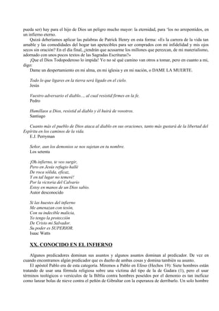 pueda ser) hay para el hijo de Dios un peligro mucho mayor: la eternidad, para ‘los no arrepentidos, en
un infierno eterno.
Quizá deberíamos aplicar las palabras de Patrick Henry en esta forma: «Es la carrera de la vida tan
amable y las comodidades del hogar tan apetecibles para ser comprados con mi infidelidad y mis ojos
secos sin oración? En el día final, ¿tendrán que acusarme los millones que perezcan, de mi materialismo,
adornado con unos pocos textos de las Sagradas Escrituras?»
¡Que el Dios Todopoderoso lo impida! Yo no sé qué camino van otros a tomar, pero en cuanto a mi,
digo:
Dame un despertamiento en mi alma, en mi iglesia y en mi nación, o DAME LA MUERTE.
Todo lo que ligares en la tierra será ligado en el cielo.
Jesús
Vuestro adversario el diablo..., al cual resistid firmes en la fe.
Pedro
Humillaos a Dios, resistid al diablo y él huirá de vosotros.
Santiago
Cuanto más el pueblo de Dios ataca al diablo en sus oraciones, tanto más gustará de la libertad del
Espíritu en los caminos de la vida.
E.J. Perryman
Señor, aun los demonios se nos sujetan en tu nombre.
Los setenta
¡Oh infierno, te veo surgir,
Pero en Jesús refugio hallé
De roca sólida, eficaz,
Y en tal lugar no temeré!
Por la victoria del Calvario
Estoy en manos de un Dios sabio.
Autor desconocido
Si las huestes del infierno
Me amenazan con tesón,
Con su indecible malicia,
Yo tengo la protección
De Cristo mi Salvador.
Su poder es SUPERIOR.
Isaac Watts
XX. CONOCIDO EN EL INFIERNO
Algunos predicadores dominan sus asuntos y algunos asuntos dominan al predicador. De vez en
cuando encontramos algún predicador que es dueño de ambas cosas y domina también su asunto.
El apóstol Pablo era de esta categoría. Miremos a Pablo en Efeso (Hechos 19): Siete hombres están
tratando de usar una fórmula religiosa sobre una víctima del tipo de la de Gadara (1), pero el usar
términos teológicos o versículos de la Biblia contra hombres poseídos por el demonio es tan ineficaz
como lanzar bolas de nieve contra el peñón de Gibraltar con la esperanza de derribarlo. Un solo hombre
 