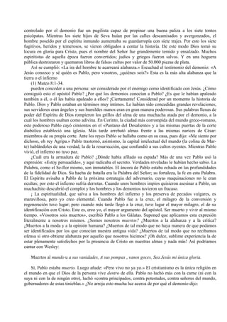 controlado por el demonio fue un pugilista capaz de propinar una buena paliza a los siete tontos
psicópatas. Mientras los siete hijos de Seva huían por las calles descamisados y avergonzados, el
hombre poseído por el espíritu inmundo aumentaba su guardarropía con siete trajes. Por esto los siete
fugitivos, heridos y temerosos, se vieron obligados a contar la historia. De este modo Dios tomó su
locura en gloria para Cristo, pues el nombre del Señor fue grandemente temido y ensalzado. Muchos
espiritistas de aquella época fueron convertidos; judíos y griegos fueron salvos. Y en una hoguera
pública destrozaron y quemaron libros de falsos cultos por valor de 50.000 piezas de plata.
Así se cumplió: «La ira del hombre te acarreará alabanza.» Escuchad el testimonio del demonio: «A
Jesús conozco y sé quién es Pablo, pero vosotros, ¿quiénes sois?» Esta es la más alta alabanza que la
tierra o el infierno
(1) Mateo 8:1-34.
pueden conceder a una persona: ser considerado por el enemigo como identificado con Jesús. ¿Cómo
consiguió esto el apóstol Pablo? ¿Por qué los demonios conocían a Pablo? ¿Es que le habían apaleado
también a él, o él les había apaleado a ellos? ¡Ciertamente! Considerad por un momento la historia de
Pablo. Dios y Pablo estaban en términos muy íntimos. Le habían sido concedidas grandes revelaciones,
sus servidores eran ángeles y sus humildes manos eran en gran manera poderosas. Sus palabras llenas de
poder del Espíritu de Dios rompieron los grillos del alma de una muchacha atada por el demonio, a la
cual los hombres usaban como adivina. En Corinto, la ciudad más corrompida del mundo greco-romano,
este poderoso Pablo cayó cimientos en el «Pantano del Desaliento» y a las mismas puertas de la corte
diabólica estableció una iglesia. Más tarde arrebató almas frente a las mismas narices de César:
miembros de su propia corte. Ante los reyes Pablo se hallaba como en su casa, pues dijo: «Me siento por
dichoso, oh rey Agripa.» Pablo trastornó, asimismo, la capital intelectual del mundo (la colina de Mar-
te) hablándoles de una verdad, la de la resurrección, que confundió a sus cultos oyentes. Mientras Pablo
vivió, el infierno no tuvo paz.
¿Cuál era la armadura de Pablo? ¿Dónde había afilado su espada? Más de una vez Pablo usó la
expresión: «Estoy persuadido», y aquí radicaba el secreto. Verdades reveladas le habían hecho sabio. La
Palabra, como el Se-flor mismo, son inmutables. El áncora de Pablo estaba echada en las profundidades
de la fidelidad de Dios. Su hacha de batalla era la Palabra del Señor; su fortaleza, la fe en esta Palabra.
El Espíritu avisaba a Pablo de la próxima estrategia del adversario, cuyas maquinaciones no le eran
ocultas; por esto el infierno sufría derrotas. Cuando unos hombres impíos quisieron asesinar a Pablo, un
muchachito descubrió el complot y los hombres y los demonios tuvieron un fracaso.
¡ La espiritualidad, que salva a los hombres del infierno y los preserva de pecados vulgares, es
maravillosa, pero yo creo elemental. Cuando Pablo fue a la cruz, el milagro de la conversión y
regeneración tuvo lugar; pero cuando más tarde llegó a la cruz, tuvo lugar el mayor milagro, el de su
identificación con Cristo. Este es, creo yo, el mayor argumento del apóstol. Ser muerto y vivir al mismo
tiempo. «Vosotros sois muertos», escribió Pablo a los Gálatas. Suponed que aplicamos esta expresión
literalmente a nosotros mismos. ¿Somos nosotros muertos? ¿Muertos a la alabanza y a la crítica?
¿Muertos a la moda y a la opinión humana? ¿Muertos de tal modo que no haya manera de que podamos
ser identificados por los que conocían nuestra antigua vida? ¿Muertos de tal modo que no recibamos
ofensa si otro obtiene alabanza por aquello que nosotros hicimos? ¡Oh dulce, sublime experiencia la de
estar plenamente satisfechos por la presencia de Cristo en nuestras almas y nada más! Así podríamos
cantar con Wesley:
Muertos al mundo u a sus vanidades, A sus pompas , vanos goces, Sea Jesús mi única gloria.
Sí, Pablo estaba muerto. Luego añade: «Pero vivo no ya yo.» El cristianismo es la única religión en
el mundo en que el Dios de la persona vive dentro de ella. Pablo no luchó más con la carne (ni con la
suya ni con la de ningún otro), luchó «contra principados, contra potestades, contra señores del mundo,
gobernadores de estas tinieblas.» ¿No arroja esto mucha luz acerca de por qué el demonio dijo:
 