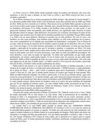«A Pablo conozco»? Pablo había estado luchando contra los poderes del demonio. (En estos días
modernos, el arte de «atar y desatan, al cual Cristo se refiere y que Pablo conocía tan bien, es casi
olvidado e ignorado.)
En el último momento de su terrena peregrinación Pablo declaró: «He peleado la “buena batalla”.»
Los demonios podían haber dicho amén a esta declaración, pues ellos sufrieron más de Pablo que Pablo
de ellos. Pablo era bien conocido en el infierno. Otra áncora en la cual había Pablo sujetado su alma era
en la ira de un Dios santo contra el pecado. «Estando, pues, poseído del temor del Señor, persuadimos a
los hombres» (2Corintios 5:11). Pablo contaba a los hombres como perdidos. La otra noche vi una
proyección luminosa sobre una pantalla, pero estaba borrosa y no significaba nada. Entonces la mano
del operador enfocó la imagen. ¡Qué diferencia! Así nosotros, los cristianos, necesitamos la mano divina
que enfoque ante nuestros ojos el cuadro de los hombres perdidos por la eternidad. Porque Pablo amaba
a su Señor con un amor perfecto, aborrecía el pecado con un odio perfecto. Por esto él veía a los
hombres, no sólo como pródigos, sino también como rebeldes; no sólo como náufragos de la justicia,
sino como conspiradores en su maldad, que necesitaban ser perdonados o castigados. Con la fiereza de
su amor, ardía de ira ante la injusticia de los hombres sujetos al poder de los demonios. Por eso su lema
era: «Una cosa hago.» El no tenía intereses personales, no tenía ambiciones, no tenia por qué hacerse
popular y apreciado de las gentes para que le invitaran a predicar o compraran sus libros. No tenía
ambiciones; por lo tanto, ningún motivo para sentir envidia. No tenía reputación, y por tanto carecía de
motivos para pelear con otros. No tenía posesiones, y por tanto no tenía necesidad de preocuparse. No
tenía derechos, y por tanto no podía ser agraviado. Ya había sido quebrantado, así que nadie podía
quebrantarlo; era muerto, nadie podía matarle. El era el menor entre los menores así que nadie podía
humillarle. Había sufrido la pérdida de todas las cosas, así que nadie podía defraudarle. ¿No echa todo
esto alguna luz de por qué el diablo dijera: «A Pablo conozco»? Por causa de este hombre, intoxicado
del celo de Dios, el infierno sufría muchos quebraderos de cabeza.
Había todavía otra áncora a la cual el espíritu de este santo hombre se hallaba amarrado, y era la
eficacia de la sangre de Jesús y su poder para salvar plenamente. <TODOS pecaron y están destituidos
de la gloria de Dios» —dice—, pero Cristo es poderoso para salvar eternamente a TODOS los que
vienen a Dios por El. ¡Oh, que el mundo pueda conocer al Cordero que limpia de todo pecado! Para
Pablo no había redención limitada. Era zelote y quería serlo. A la luz de un infierno eterno, ¿qué valor
tenían las cosas perecederas? Y, en nuestro tiempo, ¿qué valor tienen los honores humanos? ¿Cuáles son
los principios de la perdición? Que ahora mismo los hombres están PERDIDOS exactamente igual como
lo serán cuando mueran. Ahora mismo los hombres están en el vértice del gran torbellino de iniquidad
que por fin les engullirá al infierno eterno. ¿Es esto verdad? Pablo estaba convencido de que lo era.
Entonces, ¡oh brazo del Señor, despiértate, vístete de fortaleza!» (Isaías 51:9) y hazme tu hacha de
batalla y tus armas de guerra, me parece oír a Pablo decir.
Otra áncora en la que Pablo estaba asegurado era:
«Ausente del cuerpo, pero presente al Señor» (2Corintios 5:8). ¡Nada de sueña de las a Unas! ¡Nada
de estado intermedio! De la vida terrena a la vida eterna. Ante el pensamiento de la eternidad, el
lenguaje le falta y la imaginación se detiene. Pablo podía escribir de sus azotes, prisiones, ayunos,
cansancios, dolores, etc., como «una aflicción momentánea y leve», recompensada por el hecho de: «Así
estaremos siempre con el Señor.» Todas las municiones de los demonios eran malgastadas cuando inten-
taban atacar a Pablo. ¿Os extrañáis de que uno de ellos dijera: «A Pablo conozco»?
La verdad final a la cual Pablo había anclado su propia alma era: «DEBEMOS TODOS
COMPARECER ANTE EL TRIBUNAL DE CRISTO» (2? Corintios 5:10). El vivir ante los valores de
la eternidad había quitado a la muerte su aguijón. Viviendo una vida recta (no tan sólo rectamente, sino
según el modelo hallado en la Palabra Santa) no se preocupaba del después. Pablo había sido hecho tan
semejante a la imagen del Hijo que podía decir: «Lo que habéis aprendido y recibido y oído y visto en
mi, esto haced» (Filipenses 4:9). Copiar de otras copias, por lo general no es seguro; pero es seguro
copiar de Pablo, pues él estaba plenamente rendido, totalmente santificado, completamente perfecto y
«completo en Cristo».
 