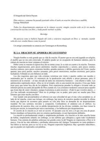 El biógrafo de Edwin Payson
Días enteros y semanas ha pasado postrado sobre el suelo en oración silenciosa o audible.
George Whitefield
Todos los despertamiento empiezan en la cámara secreta; ningún corazón arde en fe sin mucha
conversación secreta con Dios, y nada puede sustituir su falta.
Berridge
Me parecía como si hubiera bajado del cielo y estuviera enajenado en Dios; a menudo, cuando
solía de orar, estaba blanco como la pared.
Un amigo comentando su estancia con Tersteegen en Kronenberg
II. LA ORACION SE APODERA DE LO ETERNO
Ningún hombre es más grande que su vida de oración. El pastor que no ora está jugando en religión;
el pueblo que no ora está extraviado. El púlpito puede ser un escaparate de humanos talentos, pero la
cámara de oración no tiene ventanas al exterior.
Pobre como se muestra la Iglesia hoy día en tantas cosas, lo es más en cuanto a la oración. Tenemos
muchas organizaciones, pero pocos penitentes; muchos espectáculos y actores, pero pocos orantes;
muchos cantores, pero pocos corazones heridos; grandes pastores y débiles guerreros de Cristo; mucho
aparato, pero poca pasión; muchos actuantes, pero pocos intercesores; muchos escritores, pero pocos
luchadores. Fallando en esto fallamos en todo.
Los dos requisitos para una vida cristiana victoriosa son visión y pasión; ambos son nacidos y
sustentados por la oración. El ministerio de la predicación está abierto a pocas personas, pero el
ministerio de la oración —el más elevado de todos los ministerios humanos— está abierto a todos. Los
adolescentes espirituales dicen: «Hoy no iré al templo; sólo es una reunión de oración.» Creo que Satán
tiene poco que temer hoy día de los púlpitos. Pero experiencias pasadas la obligan a levantar todo su
infernal ejército en contra del pueblo de Dios cuando ora. Los cristianos modernos conocen poco aquello
que Jesús dijo de «atar o desatar»; aunque la promesa es para nosotros: «Todo lo que vosotros atareis...»
¿Lo has realizado recientemente? Dios no es pródigo con su poder; pero para ser mucho para Dios
tenemos que estar mucho con Dios.
Este mundo está precipitándose al infierno con una velocidad tal que el más veloz aeroplano es, al
lado de tal marcha, como una tortuga; sin embargo, hay pocos de nosotros pueden recordar la última
noche que dejaron de acostarse para pasarla en vela ante Dios en demanda de un despertamiento
mundial. No nos sentimos movidos a compasión. Confundimos el andamio con el edificio. La
predicación de nuestros días, con su pálida interpretación de las divinas verdades, nos hace tomar la
acción por unción, la comunión por nuevo nacimiento, y los balbuceos por despertamiento.
El secreto de la oración es el orar en secreto. El pecador cesa de orar y el que ora cesa de pecar.
Somos mendigos en bancarrota, pero no estamos quebrantados, ni aun ligeramente doblados.
La oración es profundamente simple y simplemente profunda. «La oración es la más sencilla forma
de hablar, simplemente infantil; sin embargo, es tan sublime que sobrepasa y agota todo vocabulario
humano. Una catarata de palabras ardorosas tan grande como la del Niágara no impresiona a Dios ni le
mueve. Una de las más ardientes y profundas intercesoras del Antiguo Testamento no tenía palabras.»
Sus labios se movían, pero su voz no se oía. Ninguno expresión lingüística. Hay «gemidos indecibles»,
que no pueden ser expresados con palabras.
 