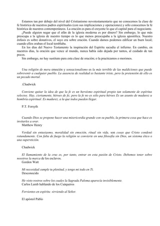 Estamos tan por debajo del nivel del Cristianismo novotestamentario que no conocemos la clase de
fe histórica de nuestros padres espirituales (con sus implicaciones y operaciones) y sólo conocemos la fe
histórica de nuestros contemporáneos. La oración es para el creyente lo que el capital para el negociante.
¿Puede alguien negar que el afán de la iglesia moderna es por dinero? Sin embargo, lo que más
preocupa a la iglesia de nuestro tiempo es lo que menos preocupaba a la iglesia apostólica. Nuestro
énfasis es sobre donativos, el suyo era sobre oración. Cuando damos podemos edificar un buen local;
cuando ellos oraban el local temblaba.
En los días del Nuevo Testamento la inspiración del Espíritu sacudía el infierno. En cambio, en
nuestros días, la oración que vence al mundo, nunca había sido dejada por tantos, al cuidado de tan
pocos.
Sin embargo, no hay sustituto para esta clase de oración; o la practicamos o morimos.
Una religión de mera emoción y sensacionalismo es la más terrible de las maldiciones que puede
sobrevenir a cualquier pueblo. La ausencia de realidad es bastante triste, pero la pretensión de ello es
un pecado mortal.
.Chadwick
Conviene quitar la idea de que la fe es un heroísmo espiritual propio tan solamente de espíritus
selectos. Hay, ciertamente, héroes de fe; pero la fe no es sólo para héroes Es un asunto de madurez u
hombría espiritual. Es madurez, a la que todos pueden llegar.
P.T. Forsyth
Cuando Dios se propone hacer una misericordia grande con su pueblo, la primera cosa que hace es
invitarles a orar.
Matthew Henry
Verdad sin entusiasmo, moralidad sin emoción, ritual sin vida, son cosas que Cristo condenó
rotundamente. Con falta de fuego la religión se convierte en una filosofía sin Dios, un sistema ético o
una superstición.
Chadwick
El llamamiento de la cruz es, por tanto, entrar en esta pasión de Cristo. Debemos tener sobre
nosotros la marca de los esclavos.
Gordon Watt
Mi necesidad cumple tu plenitud, y tengo mi todo en Ti.
Desconocido
He visto rostros sobre los cuales la Sagrada Paloma aparecía invisiblemente.
Carlos Lamb hablando de los Cuáqueros
Fervientes en espíritu: sirviendo al Señor.
El apóstol Pablo
 