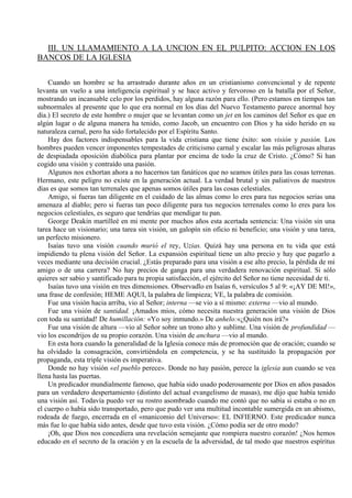 III. UN LLAMAMIENTO A LA UNCION EN EL PULPITO: ACCION EN LOS
BANCOS DE LA IGLESIA
Cuando un hombre se ha arrastrado durante años en un cristianismo convencional y de repente
levanta un vuelo a una inteligencia espiritual y se hace activo y fervoroso en la batalla por el Señor,
mostrando un incansable celo por los perdidos, hay alguna razón para ello. (Pero estamos en tiempos tan
subnormales al presente que lo que era normal en los días del Nuevo Testamento parece anormal hoy
día.) El secreto de este hombre o mujer que se levantan como un jet en los caminos del Señor es que en
algún lugar o de alguna manera ha tenido, como Jacob, un encuentro con Dios y ha sido herido en su
naturaleza carnal, pero ha sido fortalecido por el Espíritu Santo.
Hay dos factores indispensables para la vida cristiana que tiene éxito: son visión y pasión. Los
hombres pueden vencer imponentes tempestades de criticismo carnal y escalar las más peligrosas alturas
de despiadada oposición diabólica para plantar por encima de todo la cruz de Cristo. ¿Cómo? Si han
cogido una visión y contraído una pasión.
Algunos nos exhortan ahora a no hacernos tan fanáticos que no seamos útiles para las cosas terrenas.
Hermano, este peligro no existe en la generación actual. La verdad brutal y sin paliativos de nuestros
días es que somos tan terrenales que apenas somos útiles para las cosas celestiales.
Amigo, si fueras tan diligente en el cuidado de las almas como lo eres para tus negocios serias una
amenaza al diablo; pero si fueras tan poco diligente para tus negocios terrenales como lo eres para los
negocios celestiales, es seguro que tendrías que mendigar tu pan.
George Deakin martilleé en mi mente por muchos años esta acertada sentencia: Una visión sin una
tarea hace un visionario; una tarea sin visión, un galopín sin oficio ni beneficio; una visión y una tarea,
un perfecto misionero.
Isaías tuvo una visión cuando murió el rey, Uzias. Quizá hay una persona en tu vida que está
impidiendo tu plena visión del Señor. La expansión espiritual tiene un alto precio y hay que pagarlo a
veces mediante una decisión crucial. ¿Estás preparado para una visión a ese alto precio, la pérdida de mi
amigo o de una carrera? No hay precios de ganga para una verdadera renovación espiritual. Si sólo
quieres ser sabio y santificado para tu propia satisfacción, el ejército del Señor no tiene necesidad de ti.
Isaías tuvo una visión en tres dimensiones. Observadlo en Isaías 6, versículos 5 al 9: «¡AY DE MI!»,
una frase de confesión; HEME AQUI, la palabra de limpieza; VE, la palabra de comisión.
Fue una visión hacia arriba, vio al Señor; interna —se vio a sí mismo: externa —vio al mundo.
Fue una visión de santidad. ¡Amados míos, cómo necesita nuestra generación una visión de Dios
con toda su santidad! De humillación: «Yo soy inmundo.» De anhelo:«¿Quién nos irá?»
Fue una visión de altura —vio al Señor sobre un trono alto y sublime. Una visión de profundidad —
vio los escondrijos de su propio corazón. Una visión de anchura —vio al mundo.
En esta hora cuando la generalidad de la Iglesia conoce más de promoción que de oración; cuando se
ha olvidado la consagración, convirtiéndola en competencia, y se ha sustituido la propagación por
propaganda, esta triple visión es imperativa.
Donde no hay visión «el pueblo perece». Donde no hay pasión, perece la iglesia aun cuando se vea
llena hasta las puertas.
Un predicador mundialmente famoso, que había sido usado poderosamente por Dios en años pasados
para un verdadero despertamiento (distinto del actual evangelismo de masas), me dijo que había tenido
una visión así. Todavía puedo ver su rostro asombrado cuando me contó que no sabía si estaba o no en
el cuerpo o había sido transportado, pero que pudo ver una multitud incontable sumergida en un abismo,
rodeada de fuego, encerrada en el «manicomio del Universo»: EL INFIERNO. Este predicador nunca
más fue lo que había sido antes, desde que tuvo esta visión. ¿Cómo podía ser de otro modo?
¡Oh, que Dios nos concediera una revelación semejante que rompiera nuestro corazón! ¿Nos hemos
educado en el secreto de la oración y en la escuela de la adversidad, de tal modo que nuestros espíritus
 