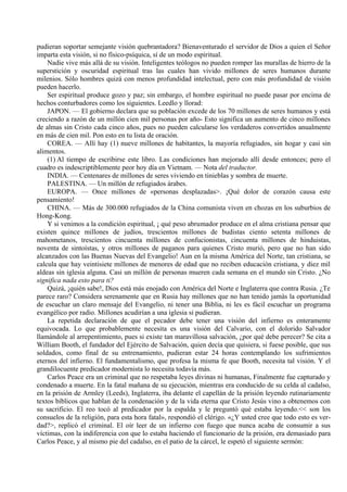 pudieran soportar semejante visión quebrantadora? Bienaventurado el servidor de Dios a quien el Señor
imparta esta visión, si no físico-psíquica, sí de un modo espiritual.
Nadie vive más allá de su visión. Inteligentes teólogos no pueden romper las murallas de hierro de la
superstición y oscuridad espiritual tras las cuales han vivido millones de seres humanos durante
milenios. Sólo hombres quizá con menos profundidad intelectual, pero con más profundidad de visión
pueden hacerlo.
Ser espiritual produce gozo y paz; sin embargo, el hombre espiritual no puede pasar por encima de
hechos conturbadores como los siguientes. Leedlo y llorad:
JAPON. — El gobierno declara que su población excede de los 70 millones de seres humanos y está
creciendo a razón de un millón cien mil personas por año- Esto significa un aumento de cinco millones
de almas sin Cristo cada cinco años, pues no pueden calcularse los verdaderos convertidos anualmente
en más de cien mil. Pon esto en tu lista de oración.
COREA. — Allí hay (1) nueve millones de habitantes, la mayoría refugiados, sin hogar y casi sin
alimentos.
(1) Al tiempo de escribirse este libro. Las condiciones han mejorado allí desde entonces; pero el
cuadro es indescriptiblemente peor hoy día en Vietnam. — Nota del traductor.
INDIA. — Centenares de millones de seres viviendo en tinieblas y sombra de muerte.
PALESTINA. — Un millón de refugiados árabes.
EUROPA. — Once millones de «personas desplazadas>. ¡Qué dolor de corazón causa este
pensamiento!
CHINA. — Más de 300.000 refugiados de la China comunista viven en chozas en los suburbios de
Hong-Kong.
Y si venimos a la condición espiritual, ¡ qué peso abrumador produce en el alma cristiana pensar que
existen quince millones de judíos, trescientos millones de budistas ciento setenta millones de
mahometanos, trescientos cincuenta millones de confucionistas, cincuenta millones de hinduistas,
noventa de sintoístas, y otros millones de paganos para quienes Cristo murió, pero que no han sido
alcanzados con las Buenas Nuevas del Evangelio! Aun en la misma América del Norte, tan cristiana, se
calcula que hay veintisiete millones de menores de edad que no reciben educación cristiana, y diez mil
aldeas sin iglesia alguna. Casi un millón de personas mueren cada semana en el mundo sin Cristo. ¿No
significa nada esto para ti?
Quizá, ¡quién sabe!, Dios está más enojado con América del Norte e Inglaterra que contra Rusia. ¿Te
parece raro? Considera serenamente que en Rusia hay millones que no han tenido jamás la oportunidad
de escuchar un claro mensaje del Evangelio, ni tener una Biblia, ni les es fácil escuchar un programa
evangélico por radio. Millones acudirían a una iglesia si pudieran.
La repetida declaración de que el pecador debe tener una visión del infierno es enteramente
equivocada. Lo que probablemente necesita es una visión del Calvario, con el dolorido Salvador
llamándole al arrepentimiento, pues si existe tan maravillosa salvación, ¿por qué debe perecer? Se cita a
William Booth, el fundador del Ejército de Salvación, quien decía que quisiera, si fuese posible, que sus
soldados, como final de su entrenamiento, pudieran estar 24 horas contemplando los sufrimientos
eternos del infierno. El fundamentalismo, que profesa la misma fe que Booth, necesita tal visión. Y el
grandilocuente predicador modernista lo necesita todavía más.
Carlos Peace era un criminal que no respetaba leyes divinas ni humanas, Finalmente fue capturado y
condenado a muerte. En la fatal mañana de su ejecución, mientras era conducido de su celda al cadalso,
en la prisión de Armley (Leeds), Inglaterra, iba delante el capellán de la prisión leyendo rutinariamente
textos bíblicos que hablan de la condenación y de la vida eterna que Cristo Jesús vino a obtenemos con
su sacrificio. El reo tocó al predicador por la espalda y le preguntó qué estaba leyendo.<< son los
consuelos de la religión, para esta hora fatal», respondió el clérigo. «¿Y usted cree que todo esto es ver-
dad?>, replicó el criminal. El oír leer de un infierno con fuego que nunca acaba de consumir a sus
víctimas, con la indiferencia con que lo estaba haciendo el funcionario de la prisión, era demasiado para
Carlos Peace, y al mismo pie del cadalso, en el patio de la cárcel, le espetó el siguiente sermón:
 