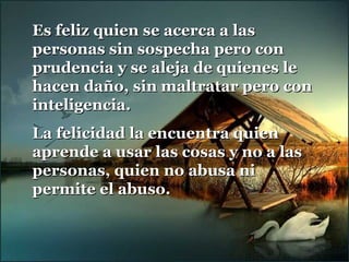 Es feliz quien se acerca a lasEs feliz quien se acerca a las
personas sin sospecha pero conpersonas sin sospecha pero con
prudencia y se aleja de quienes leprudencia y se aleja de quienes le
hacen daño, sin maltratar pero conhacen daño, sin maltratar pero con
inteligencia.inteligencia.
La felicidad la encuentra quienLa felicidad la encuentra quien
aprende a usar las cosas y no a lasaprende a usar las cosas y no a las
personas, quien no abusa nipersonas, quien no abusa ni
permite el abuso.permite el abuso.
 