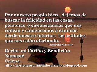Autor desconocidoAutor desconocido.
Por nuestro propio bien, dejemos dePor nuestro propio bien, dejemos de
buscar la felicidad en las cosas,buscar la felicidad en las cosas,
personas o circunstancias que nospersonas o circunstancias que nos
rodean y comencemos a cambiarrodean y comencemos a cambiar
desde nuestro interior, las actitudesdesde nuestro interior, las actitudes
que nos están afectando.que nos están afectando.
Recibe mi Cariño y BendiciónRecibe mi Cariño y Bendición
NamastéNamasté
CelenaCelena
http://abriendocaminosdesanacion.blogspot.comhttp://abriendocaminosdesanacion.blogspot.com
 