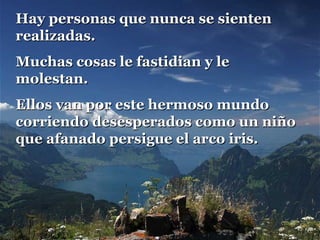 Hay personas que nunca se sientenHay personas que nunca se sienten
realizadas.realizadas.
Muchas cosas le fastidian y leMuchas cosas le fastidian y le
molestan.molestan.
Ellos van por este hermoso mundoEllos van por este hermoso mundo
corriendo desesperados como un niñocorriendo desesperados como un niño
que afanado persigue el arco iris.que afanado persigue el arco iris.
 