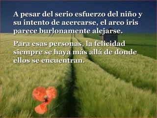 A pesar del serio esfuerzo del niño yA pesar del serio esfuerzo del niño y
su intento de acercarse, el arco irissu intento de acercarse, el arco iris
parece burlonamente alejarse.parece burlonamente alejarse.
Para esas personas, la felicidadPara esas personas, la felicidad
siempre se haya más allá de dondesiempre se haya más allá de donde
ellos se encuentran.ellos se encuentran.
 