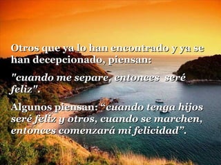 Otros que ya lo han encontrado y ya seOtros que ya lo han encontrado y ya se
han decepcionado, piensan:han decepcionado, piensan:
"cuando me separe, entonces seré"cuando me separe, entonces seré
feliz"feliz"..
Algunos piensan: “Algunos piensan: “cuando tenga hijoscuando tenga hijos
seré feliz y otros, cuando se marchen,seré feliz y otros, cuando se marchen,
entonces comenzará mi felicidad”.entonces comenzará mi felicidad”.
 