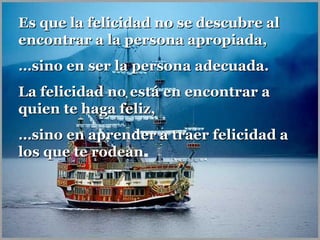 Es que la felicidad no se descubre alEs que la felicidad no se descubre al
encontrar a la persona apropiada,encontrar a la persona apropiada,
……sino en ser la persona adecuada.sino en ser la persona adecuada.
La felicidad no está en encontrar aLa felicidad no está en encontrar a
quien te haga feliz,quien te haga feliz,
……sino en aprender a traer felicidad asino en aprender a traer felicidad a
los que te rodeanlos que te rodean.
 