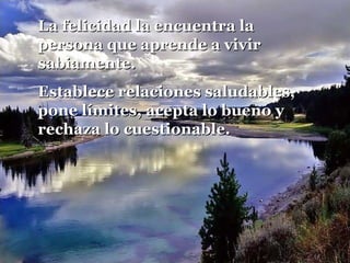 La felicidad la encuentra laLa felicidad la encuentra la
persona que aprende a vivirpersona que aprende a vivir
sabiamente.sabiamente.
Establece relaciones saludables,Establece relaciones saludables,
pone límites, acepta lo bueno ypone límites, acepta lo bueno y
rechaza lo cuestionable.rechaza lo cuestionable.
 