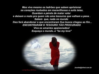Mas viva mesmo os ladrões que sabem aprisionar os corações roubados em maravilhosas e sutis teias. Guardam a pérola de maior valor  e deixam o resto pra quem não ama tesouros que valham a pena . Sabem  que, nada no mundo     lhes fará abandonar o que encontraram Sua busca chegou ao fim... ENCONTRARAM O TESOURO TÃO PROCURADO Viva os amantes apaixonados! Esqueça o mundo..e "be my love" [email_address] 