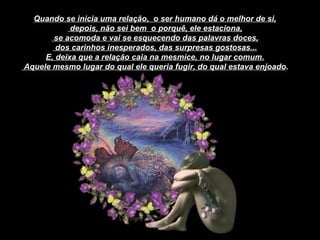 Quando se inicia uma relação,  o ser humano dá o melhor de si, depois, não sei bem  o porquê, ele estaciona, se acomoda e vai se esquecendo das palavras doces, dos carinhos inesperados, das surpresas gostosas... E, deixa que a relação caia na mesmice, no lugar comum. Aquele mesmo lugar do qual ele queria fugir, do qual estava enjoado . 