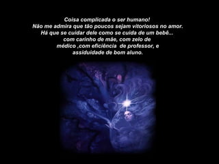 Coisa complicada o ser humano!  Não me admira que tão poucos sejam vitoriosos no amor. Há que se cuidar dele como se cuida de um bebê...  com carinho de mãe, com zelo de  médico ,com eficiência  de professor, e assiduidade de bom aluno. 