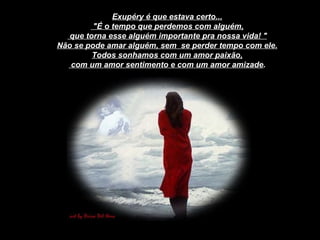 Exupéry é que estava certo... "É o tempo que perdemos com alguém, que torna esse alguém importante pra nossa vida! " Não se pode amar alguém, sem  se perder tempo com ele. Todos sonhamos com um amor paixão, com um amor sentimento e com um amor amizade . 