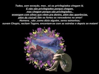 Todos, sem exceção, mas , só os privilegiados chegam lá.  E não são privilegiados porque chegam, mas chegam porque são privilegiados..  enxergam com olhos que vêem pra dentro, além das aparências, além do visível!  São os fortes os vencedores no amor! Homens , são ,como dizia alguém, seres estranhos; ouvem Chopin, recitam Tagore, encantam-se com as estrelas e depois se matam! 
