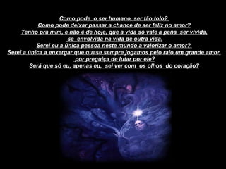Como pode  o ser humano, ser tão tolo?  Como pode deixar passar a chance de ser feliz no amor? Tenho pra mim, e não é de hoje, que a vida só vale a pena  ser vivida, se  envolvida na vida de outra vida. Serei eu a única pessoa neste mundo a valorizar o amor?  Serei a única a enxergar que quase sempre jogamos pelo ralo um grande amor, por preguiça de lutar por ele? Será que só eu, apenas eu,  sei ver com  os olhos  do coração? 