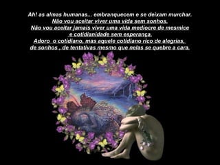 Ah! as almas humanas... embranquecem e se deixam murchar. Não vou aceitar viver uma vida sem sonhos. Não vou aceitar jamais viver uma vida medíocre de mesmice e cotidianidade sem esperança. Adoro  o cotidiano, mas aquele cotidiano rico de alegrias,  de sonhos , de tentativas mesmo que nelas se quebre a cara. 