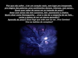 Pior que não sofrer , é ter um coração vazio, sem lugar pro inesperado, pra mágica das palavras, pros sentimentos densos, intensos, sem senso... Quem quer saber de senso em se tratando de amor? Amor com senso não tem consenso, tem  pasmaceira e chatice. Quero dizer como Gonzaguinha .. .viver e não ter a vergonha de ser feliz... cantar a beleza de ser um eterno aprendiz!!! Aprendiz do amor!!!  Esse fogo que arde sem se ver...Viva Camões!  Viva os ladrões de corações!! 