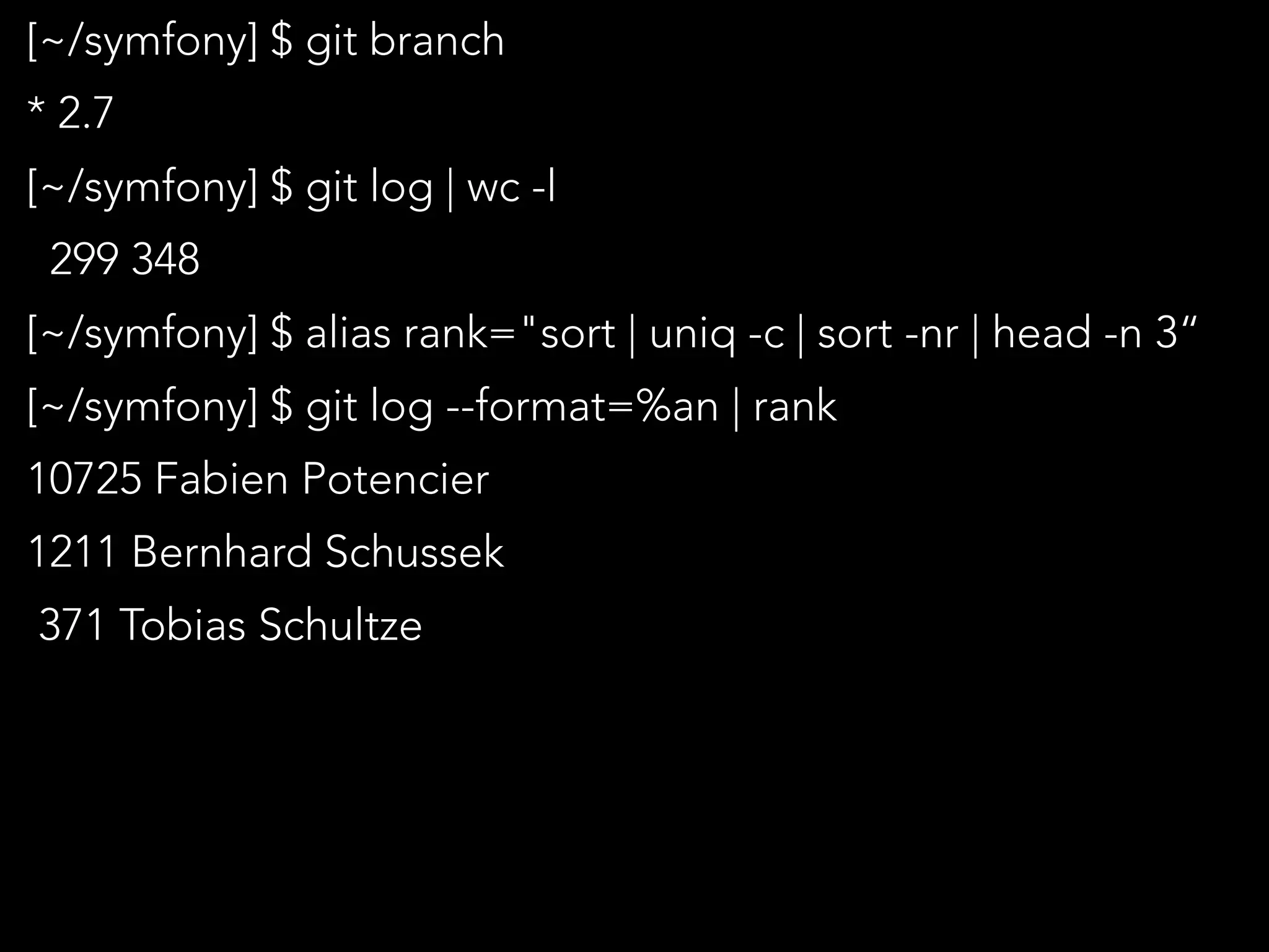 [~/symfony] $ git branch
* 2.7
[~/symfony] $ git log | wc -l
299 348
[~/symfony] $ alias rank="sort | uniq -c | sort -nr | head -n 3“
[~/symfony] $ git log --format=%an | rank
10725 Fabien Potencier
1211 Bernhard Schussek
371 Tobias Schultze
 