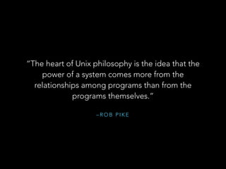 – R O B P I K E
“The heart of Unix philosophy is the idea that the
power of a system comes more from the
relationships among programs than from the
programs themselves.”
 