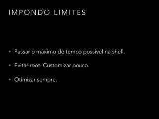 I M P O N D O L I M I T E S
• Passar o máximo de tempo possível na shell.
• Evitar root. Customizar pouco.
• Otimizar sempre.
 