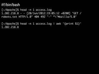 #!/bin/bash
[~/Apache]$ head -n 1 access.log
1.202.218.8 - - [20/Jun/2012:19:05:12 +0200] "GET /
robots.txt HTTP/1.0" 404 492 "-" “"Mozilla/5.0"
[~/Apache]$ head -n 1 access.log | awk '{print $1}'
1.202.218.8
 