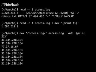 #!/bin/bash
[~/Apache]$ head -n 1 access.log
1.202.218.8 - - [20/Jun/2012:19:05:12 +0200] "GET /
robots.txt HTTP/1.0" 404 492 "-" “"Mozilla/5.0"
[~/Apache]$ head -n 1 access.log | awk '{print $1}'
1.202.218.8
[~/Apache]$ awk '/access.log/' access.log | awk '{print
$1}'
31.184.238.164
31.184.238.164
77.27.18.67
31.184.238.164
31.184.238.164
31.184.238.164
31.184.238.164
31.184.238.164
 