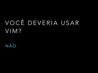V O C Ê D E V E R I A U S A R
V I M ?
N Ã O
 