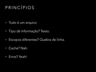 P R I N C Í P I O S
• Tudo é um arquivo
• Tipo de Informação? Texto.
• Escopos diferentes? Quebra de linha.
• Cache? Nah.
• Erros? Yeah!
 